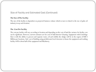 Size of Facility and Estimated Cost (Continued)
The Size ofThe Facility
The size of the facility is dependent on projected business volume which in turn is related to the size of palm oil
industry in say each location.
The Cost Per Facility
The cost per facility will vary according to location and depending on the cost of land the variance for facility cost
can be significant. However, current estimates are for cost of Tank Interior Cleaning Equipment with Centrifuge
that is with the ability to process and separate water, oil and solidify the sludge will be in the region of RM 4
Million per locations. And cost of building using prefabricated steel structure to house the equipment and washing
facility will be about half of the equipment and Machinery.
 