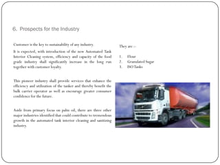 6. Prospects for the Industry
Customer is the key to sustainability of any industry.
It is expected, with introduction of the new Automated Tank
Interior Cleaning system, efficiency and capacity of the food
grade industry shall significantly increase in the long run
together with customer loyalty.
This pioneer industry shall provide services that enhance the
efficiency and utilization of the tanker and thereby benefit the
bulk carrier operator as well as encourage greater consumer
confidence for the future.
Aside from primary focus on palm oil, there are three other
major industries identified that could contribute to tremendous
growth in the automated tank interior cleaning and sanitizing
industry.
They are :-
1. Flour
2. Granulated Sugar
3. ISOTanks
 