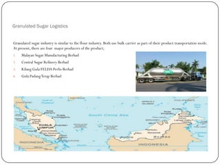 Granulated Sugar Logistics
Granulated sugar industry is similar to the flour industry. Both use bulk carrier as part of their product transportation mode.
At present, there are four major producers of the product;
1. Malayan Sugar Manufacturing Berhad
2. Central Sugar Refinery Berhad
3. Kilang Gula FELDA Perlis Berhad
4. Gula PadangTerap Berhad
 