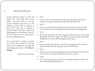 7. RENUNGKANLAH
 Step 1
 Connect a hose to the bulk carrier drain valve and position the hose to
empty into an approved collection tank. Open the drain valve.
 Step 2
 Lower your steam cleaning equipment (with a degreaser) into the bulk
carrier. Enter the tank wearing a bio-hazard suit with a breathing tank.
 Step 3
 Steam clean inside the tank with a degreaser.Allow the waste water to exit
through the drain valve. Inspect the tank as you clean, making certain that
all deposits are cleaned off by the high-pressure steam.
 Step 4
 Steam clean the tank interior a second time using plain water without a
degreaser.Wash all of the degreaser out of the bilk carrier.
 Step 5
 Remove the steam cleaning equipment and exit the bulk carrier. Do NOT
close all valves--leave the entry hatch open as the car dries.
 Step 6
 Close the drain valve, remove the hose, and properly dispose of the waste
water following all DOE directives.
Various industries require to clean and
sanitize the on-the-road bulk carrier
tanker. Lets ask ourselves, even with
current outmoded procedures, do the
industries practice what is required of
them? How much time is required to
have the tanker cleaned? Is it really clean?
What happened to the effluent? Most of
all, how many more lives will the price
be for an outdated practice?
Let us step back for a minute to ponder
and wonder what condition is our tank
interiors in? It is high time to change the
methodology and system. It is time to
change.
Mohammad Zambree Bin Diman
 