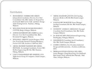 Contributors
 MOHAMMAD ZAMBREE BIN DIMAN
Independent Consultants, Director, Ever-Red
Consolidated Sdn. Bhd.Author of Proposal For
Food Grade Bulk CarrierTank and Static Storage
Tank Cleaning System. Kuantan , Pahang,
Malaysia.
 MALAYSIA PALM OIL BOARD RESOURCE
CENTER, Bangi, Selangor, Malaysia.
 AHMAD KHAIRUDIN BIN ZUBIR Executive
Director Ever-Red Consolidated Sdn. Bhd.,
KemamanTerengganu, Malaysia.
 WILLIAM G. URBANI, System Designer-Oil &
Gas, Food Grade Patented Cleaning Machinery,
Former CEO 3III, Stockton, California, USA.
 ABDUL MUARRIFTAJUDDIN BINABDUL
MUTALIB, Accounting Consultants, Former MD
RedSea Engineering (M) Sdn. Bhd. Kuantan,
Pahang, Malaysia.
 CAPT ® SHAHARUDIN BINARRIFFIN, CEO
Alpha Sierra Group of Companies, Kuala Lumpur ,
Malaysia.
 ABDUL HALIM BIN JANTAN CEO Sterling
Insurance Brokers (M) Sdn Bhd, Kuala Lumpur
Malaysia.
 FOLIZAN BIN MOKHTAR Senior Manager
Sterling Consultants (M) Sdn. Bhd. Kuala Lumpur,
Malaysia.
 ANTHONY CHARLES AMALDASS Principal
Consultant, Insol Consultantcy Sdn. Bhd. Kuala
Lumpur, Malaysia.
 Dr. HOH SEE MIN (PhD) Industrial Engineering,
Petaling Jaya, Selangor, Malaysia.
 SUGUMARAN Consultant, Insol Consultantcy
Sdn. Bhd. Kuala Lumpur, Malaysia.
 LAURIE CORNELL,Vice President, Industrial
Design and Fabrication Inc., Stockton, California,
USA.
 SIRIM QAS INTERNATIONAL SDN. BHD.,
Senior Manager, Chang Boon Peng, Nor Hashimah
Binti Ismail, Head, Sabariah Binti Marzuki, Shah
Alam, Selangor, Malaysia.
 