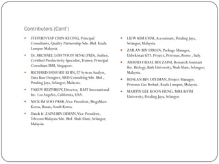 Contributors (Cont’)
 STEPHENYAP CHIN KEONG, Principal
Consultants, Quality Partnership Sdn. Bhd. Kuala
Lumpur Malaysia.
 Dr. MICHAEL LOHTOON SENG (PhD),Author,
Certified Productivity Specialist,Trainer, Principal
Consultant IBM, Singapore.
 RICHARD HOH SEE KHIN, IT SystemAnalyst,
Data Base Designer,ARD Consulting Sdn. Bhd.,
Petaling Jaya, Selangor, Malaysia.
 YAKOV REZNIKOV, Director, KMT International
Inc. LosAngeles, California, USA.
 NICK IM SOO PARK,Vice President, MegaMacs
Korea, Busan, South Korea.
 Datok Ir. ZAINI BIN DIMAN,Vice President,
Telecom Malaysia Sdn. Bhd. ShahAlam, Selangor,
Malaysia
 LIEW KIM CHAI,Accountant, Petaling Jaya,
Selangor, Malaysia.
 ZAILAN BIN DIMAN, Package Manager,
Uzbekistan GTL Project, Petronas, Rome , Italy.
 AHMAD FAISAL BIN ZAINI, ResearchAssistant
Bsc. Biology, Bath University, Shah Alam, Selangor,
Malaysia.
 ROSLAN BIN OTHMAN, Project Manager,
Petronas Gas Berhad, Kuala Lumpur, Malaysia.
 MARTIN LEE KOON HENG. MBA BATH
University, Petaling Jaya, Selangor.
 