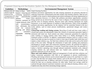 Proposed Cleaning and Sanitization System for the Malaysian Palm Oil Industry
Guidelines Methodology Environmental Management System
Malaysia Palm Oil
Industry Code Of
Practice of The
Transportation Of
Palm Oil Products
Clean-In-Place (CIP)
System = Cleaning and
sanitizing equipment
that automatically
delivers rinses,
cleaners, sanitizers at
a given pressure, time
and concentration,
that eliminates the
need for manual
cleaning and allows
for consistent
repeatable cleaning
each time.
Tank Cleaning Facilities
Pollution prevention opportunities for tank cleaning operations are primarily directed at
reducing wastewater contaminated with tank residues and cleaning solutions. Data are not
available on the extent to which pollution prevention techniques are being implemented in
these operations however, it is likely that pollution prevention opportunities currently
being carried out are driven by the costs to treat or dispose of contaminated wastewater
and the costs of cleaning solutions. Because many tank cleaning operations are small
businesses, or are small segments of medium to large businesses, many of the acceptable
pollution prevention opportunities for the industry will be somewhat limited to the less
costly options, such as minor process modifications, operational changes and wastes
recycling.
Closed loop washing and rinsing systems. Recycling of wash and rinse water within a
closed loop system can substantially reduce the volumes of wastewater generated, fugitive
emissions and water use. Such systems can reduce wastewater generation by using the
same washing or rinsing solution many times before it is finally discharged to the
treatment system or POTW. In addition, contaminated solutions used in a wash or rinse
step of one tank can later be reused in a wash or rinse step of another tank which does not
require a clean solution. (e.g., the final rinse solution of one tank can be used as the initial
rinse of the next tank). Through the elimination of open tank washing and continuous
discharging to storage tanks and wastewater treatment systems, the potential for fugitive
emissions of volatile contaminants is lowered. Closed loop systems have the potential to
reduce a facility's operating costs through reduced wastewater treatment costs, reduced
cleaning solution use, and reduced water use. Capital costs, potential savings, and
pollutant reductions are all site specific.
Rinse and wash solution reuse. Improved management of wash and rinse solutions can
reduce wastewater generation with little or no equipment or process modifications.
Washing and rinsing solutions can be stored temporarily onsite to be used later in a wash
or rinse step that does not require fresh solution, such as the first wash or rinse step of a
highly contaminated tank. In addition, tank heels of caustics, detergents or solvents can be
stored for later use as cleaning solutions for other tanks. Some cost savings could be
realized through reduced wastewater treatment costs and reduced cleaning solution costs.
Capital costs may arise from increasing storage capacity.
 
