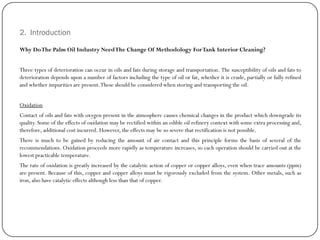 2. Introduction
Why DoThe Palm Oil Industry NeedThe Change Of Methodology ForTank Interior Cleaning?
Three types of deterioration can occur in oils and fats during storage and transportation. The susceptibility of oils and fats to
deterioration depends upon a number of factors including the type of oil or fat, whether it is crude, partially or fully refined
and whether impurities are present.These should be considered when storing and transporting the oil.
Oxidation
Contact of oils and fats with oxygen present in the atmosphere causes chemical changes in the product which downgrade its
quality. Some of the effects of oxidation may be rectified within an edible oil refinery context with some extra processing and,
therefore, additional cost incurred. However, the effects may be so severe that rectification is not possible.
There is much to be gained by reducing the amount of air contact and this principle forms the basis of several of the
recommendations. Oxidation proceeds more rapidly as temperature increases, so each operation should be carried out at the
lowest practicable temperature.
The rate of oxidation is greatly increased by the catalytic action of copper or copper alloys, even when trace amounts (ppm)
are present. Because of this, copper and copper alloys must be rigorously excluded from the system. Other metals, such as
iron, also have catalytic effects although less than that of copper.
 