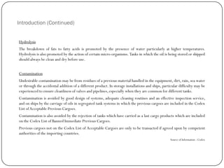 Introduction (Continued)
Hydrolysis
The breakdown of fats to fatty acids is promoted by the presence of water particularly at higher temperatures.
Hydrolysis is also promoted by the action of certain micro-organisms. Tanks in which the oil is being stored or shipped
should always be clean and dry before use.
Contamination
Undesirable contamination may be from residues of a previous material handled in the equipment, dirt, rain, sea water
or through the accidental addition of a different product. In storage installations and ships, particular difficulty may be
experienced to ensure cleanliness of valves and pipelines, especially when they are common for different tanks.
Contamination is avoided by good design of systems, adequate cleaning routines and an effective inspection service,
and on ships by the carriage of oils in segregated tank systems in which the previous cargoes are included in the Codex
List ofAcceptable Previous Cargoes.
Contamination is also avoided by the rejection of tanks which have carried as a last cargo products which are included
on the Codex List of Banned Immediate Previous Cargoes.
Previous cargoes not on the Codex List of Acceptable Cargoes are only to be transacted if agreed upon by competent
authorities of the importing countries.
Source of Information : Codex
 