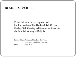 BUSINESS MODEL
Private Initiative on Development and
Implementation of On-The-Road Bulk Carrier
HaulageTank Cleaning and Sanitization System for
the Palm Oil Industry of Malaysia
Prepared By : Mohammad Zambree Bin Diman
Ever-Red Consolidated Sdn. Bhd.
Date : June 2010
 