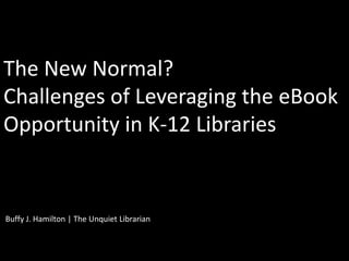 The New Normal?
Challenges of Leveraging the eBook
Opportunity in K-12 Libraries


Buffy J. Hamilton | The Unquiet Librarian
 