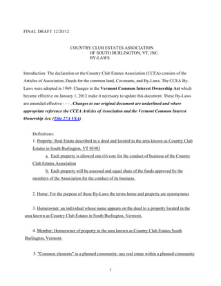 FINAL DRAFT 12/20/12


                          COUNTRY CLUB ESTATES ASSOCIATION
                                 OF SOUTH BURLINGTON, VT, INC.
                                 BY-LAWS


Introduction: The declaration or the Country Club Estates Association (CCEA) consists of the
Articles of Association, Deeds for the common land, Covenants, and By-Laws. The CCEA By-
Laws were adopted in 1969. Changes to the Vermont Common Interest Ownership Act which
became effective on January 1, 2012 make it necessary to update this document. These By-Laws
are amended effective - - - . Changes to our original document are underlined and where
appropriate reference the CCEA Articles of Association and the Vermont Common Interest
Ownership Act, (Title 27A VSA)


     Definitions:
     1. Property: Real Estate described in a deed and located in the area known as Country Club
     Estates in South Burlington, VT 05403
            a. Each property is allowed one (1) vote for the conduct of business of the Country
     Club Estates Association
            b. Each property will be assessed and equal share of the funds approved by the
     members of the Association for the conduct of its business.


     2. Home: For the purpose of these By-Laws the terms home and property are synonymous


     3. Homeowner: an individual whose name appears on the deed to a property located in the
area known as Country Club Estates in South Burlington, Vermont.


     4. Member: Homeowner of property in the area known as Country Club Estates South
Burlington, Vermont.


     5. "Common elements" in a planned community: any real estate within a planned community


                                                 1
 