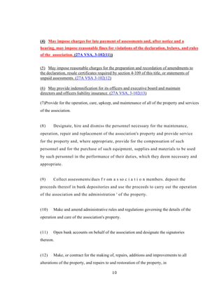 (4) May impose charges for late payment of assessments and, after notice and a
hearing, may impose reasonable fines for violations of the declaration, bylaws, and rules
of the association. (27A VSA, 3-102(11))


(5) May impose reasonable charges for the preparation and recordation of amendments to
the declaration, resale certificates required by section 4-109 of this title, or statements of
unpaid assessments. (27A VSA 3-102(12)

(6) May provide indemnification for its officers and executive board and maintain
directors and officers liability insurance. (27A VSA, 3-102(13)

(7)Provide for the operation, care, upkeep, and maintenance of all of the property and services
of the association.


(8)     Designate, hire and dismiss the personnel necessary for the maintenance,
operation, repair and replacement of the association's property and provide service
for the property and, where appropriate, provide for the compensation of such
personnel and for the purchase of such equipment, supplies and materials to be used
by such personnel in the performance of their duties, which they deem necessary and
appropriate.


(9)     Collect assessments/dues f r om a s so c i a t i o n members. deposit the
proceeds thereof in bank depositories and use the proceeds to carry out the operation
of the association and the administration ' of the property.


(10)    Make and amend administrative rules and regulations governing the details of the
operation and care of the association's property.


(11)    Open bank accounts on behalf of the association and designate the signatories
thereon.


(12)    Make, or contract for the making of, repairs, additions and improvements to all
alterations of the property, and repairs to and restoration of the property, in

                                             10
 