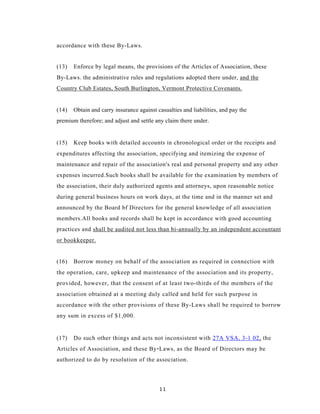 accordance with these By-Laws.


(13)   Enforce by legal means, the provisions of the Articles of Association, these
By-Laws. the administrative rules and regulations adopted there under, and the
Country Club Estates, South Burlington, Vermont Protective Covenants.


(14)   Obtain and carry insurance against casualties and liabilities, and pay the
premium therefore; and adjust and settle any claim there under.


(15)   Keep books with detailed accounts in chronological order or the receipts and
expenditures affecting the association, specifying and itemizing the expense of
maintenance and repair of the association's real and personal property and any other
expenses incurred.Such books shall be available for the examination by members of
the association, their duly authorized agents and attorneys, upon reasonable notice
during general business hours on work days, at the time and in the manner set and
announced by the Board bf Directors for the general knowledge of all association
members.All books and records shall be kept in accordance with good accounting
practices and shall be audited not less than bi-annually by an independent accountant
or bookkeeper.


(16)   Borrow money on behalf of the association as required in connection with
the operation, care, upkeep and maintenance of the association and its property,
provided, however, that the consent of at least two-thirds of the members of the
association obtained at a meeting duly called and held for such purpose in
accordance with the other provisions of these By-Laws shall be required to borrow
any sum in excess of $1,000.


(17)   Do such other things and acts not inconsistent with 27A VSA, 3-1 02, the
Articles of Association, and these By - Laws, as the Board of Directors may be
authorized to do by resolution of the association.



                                           11
 
