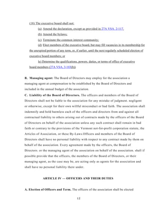 (18) The executive board shall not:
          (a) Amend the declaration, except as provided in 27A VSA. 2-117.
          (b) Amend the bylaws;
          (c) Terminate the common interest community;
          (d) Elect members of the executive board, but may fill vacancies in its membership for
   the unexpired portion of any term, or, if earlier, until the next regularly scheduled election of
   executive board members; or
          le) Determine the qualifications, powers. duties, or terms of office of executive
   board members (27A VSA, 3-103(b))


B. Managing agent: The Board of Directors may employ for the association a
managing agent at compensation to be established by the Board of Directors and
included in the annual budget of the association.

C. Liability of the Board of Directors. The officers and members of the Board of
Directors shall not be liable to the association for any mistake of judgment. negligent
or otherwise, except for their own willful misconduct or had faith. The association shall
indemnify and hold harmless each of the officers and directors from and against all
contractual liability to others arising out of contracts made by the officers of the Board
of Directors on behalf of the association unless any such contract shall remain in bad
faith or contrary to the provisions of the Vermont not-for-profit corporation statute, the
Articles of Association, or these By-Laws.Officers and members of the Board of
Directors shall have no personal liability with respect to any contract made by them on
behalf of the association. Every agreement made by the officers, the Board of
Directors. or the managing agent of the association on behalf of the association. shall if
possible provide that the officers, the members of the Board of Directors, or their
managing agent, as the case may be, are acting only as agents for the association and
shall have no personal liability there under.


              ARTICLE IV — OFFICERS AND THEIR DUTIES


A. Election of Officers and Term. The officers of the association shall be elected

                                           12
 