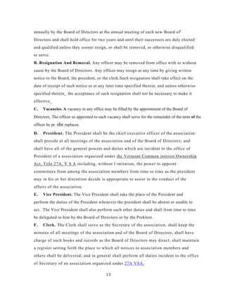 annually by the Board of Directors at the annual meeting of each new Board of'
Directors and shall hold office for two years and until their successors are duly elected
and qualified unless they sooner resign, or shall be removed, or otherwise disqualified
to serve.
B. Resignation And Removal. Any officer may be removed from office with or without
cause by the Board of Directors. Any officer may resign at any time by giving written
notice to the Board, the president, or the clerk.Such resignation shall take effect on the
date of receipt of such notice or at any later time specified therein, and unless otherwise
specified therein_ the acceptance of such resignation shall not be necessary to make it
effective_
C.   Vacancies. A vacancy in any office may be filled by the appointment of the Board of
Directors. The officer so appointed to such vacancy shall serve for the remainder of the term of the
officer he pr. she replaces.

D.   President. The President shall be the chief executive officer of the association:
shall preside at all meetings of the association and of the Board of Directors; and
shall have all of the general powers and duties which are incident to the office of
President of a association organized under the Vermont Common interest Ownership
Act, Title 27A, V S A including, without l imitation, the power to appoint
committees from among the association members from time to time as the president
may in his or her discretion decide is appropriate to assist in the conduct of the
affairs of the association.
E.   Vice President. The Vice President shall take the place of the President and
perform the duties of the President whenever the president shall be absent or unable to
act. The Vice President shall also perform such other duties and shall from time to time
be delegated to him by the Board of Directors or by the Preklent.
F.   Clerk. The Clerk shall serve as the Secretary of the association, shall keep the
minutes of all meetings of the association and of the Board of Directors, shall have
charge of such books and records as the Board of Directors may direct, shall maintain
a register setting forth the place to which all notices to association members and
others shall be delivered; and in general shall perform all duties incident to the office
of Secretary of an association organized under 27A VSA.

                                           13
 