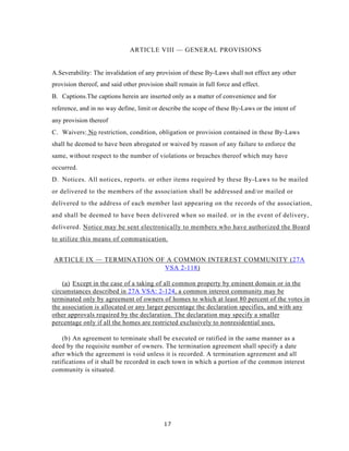 ARTICLE VIII — GENERAL PROVISIONS


A.Severability: The invalidation of any provision of these By-Laws shall not effect any other
provision thereof, and said other provision shall remain in full force and effect.
B. Captions.The captions herein are inserted only as a matter of convenience and for
reference, and in no way define, limit or describe the scope of these By-Laws or the intent of
any provision thereof
C. Waivers: No restriction, condition, obligation or provision contained in these By-Laws
shall he deemed to have been abrogated or waived by reason of any failure to enforce the
same, without respect to the number of violations or breaches thereof which may have
occurred.
D. Notices. All notices, reports. or other items required by these By-Laws to be mailed
or delivered to the members of the association shall be addressed and/or mailed or
delivered to the address of each member last appearing on the records of the association,
and shall be deemed to have been delivered when so mailed. or in the event of delivery,
delivered. Notice may be sent electronically to members who have authorized the Board
to utilize this means of communication.


ARTICLE IX — TERMINATION OF A COMMON INTEREST COMMUNITY (27A
                           VSA 2-118)

    (a) Except in the case of a taking of all common property by eminent domain or in the
circumstances described in 27A VSA: 2-124, a common interest community may be
terminated only by agreement of owners of homes to which at least 80 percent of the votes in
the association is allocated or any larger percentage the declaration specifies, and with any
other approvals required by the declaration. The declaration may specify a smaller
percentage only if all the homes are restricted exclusively to nonresidential uses.

    (b) An agreement to terminate shall be executed or ratified in the same manner as a
deed by the requisite number of owners. The termination agreement shall specify a date
after which the agreement is void unless it is recorded. A termination agreement and all
ratifications of it shall be recorded in each town in which a portion of the common interest
community is situated.




                                            17
 