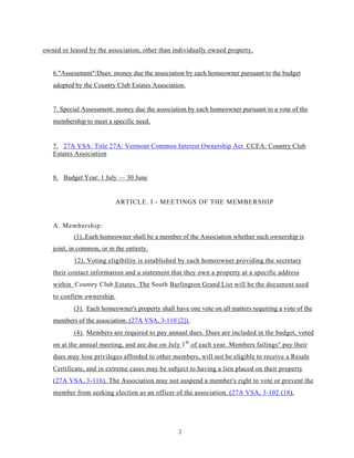 owned or leased by the association, other than individually owned property.


   6."Assessment"/Dues: money due the association by each homeowner pursuant to the budget
   adopted by the Country Club Estates Association.


   7. Special Assessment: money due the association by each homeowner pursuant to a vote of the
   membership to meet a specific need.


   7. 27A VSA: Title 27A: Vermont Common Interest Ownership Act CCEA: Country Club
   Estates Association


   8. Budget Year: 1 July — 30 June


                           ARTICLE. I - MEETINGS OF THE MEMBERSHIP


   A. Membership:
           (1)..Eaeh homeowner shall be a member of the Association whether such ownership is
   joint, in common, or in the entirety.
           12). Voting eligibility is established by each homeowner providing the secretary
   their contact information and a statement that they own a property at a specific address
   within Country Club Estates. The South Burlington Grand List will be the document used
   to confirm ownership.
           (3). Each homeowner's property shall have one vote on all matters requiring a vote of the
   members of the association. (27A VSA, 3-110 [2]).
           (4). Members are required to pay annual dues. Dues are included in the budget, voted
   on at the annual meeting, and are due on July 1 St of each year. Members failings° pay their
   dues may lose privileges afforded to other members, will not be eligible to receive a Resale
   Certificate, and in extreme cases may be subject to having a lien placed on their property
   (27A VSA, 3-116). The Association may not suspend a member's right to vote or prevent the
   member from seeking election as an officer of the association. (27A VSA, 3-102 (18).




                                                  2
 