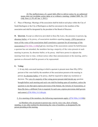 (f) The ineffectiveness of a good faith effort to deliver notice by an authorized
        means does not invalidate action taken at or without a meeting. (Added 2009, No. 155
        (Adj. Sess.), § 39, eff. Jan. 1, 2012.)

C. Place of Meetings. Meetings of the association shall be held at such place within the City of
South Burlington or the City of Burlington as shall be convenient to the members of the
association and shall be designated by the president of the Board of Directors.


D. Quorum. Except as otherwise provided in these By-Laws, the presence in person, by
absentee ballot, or by proxy, of association members equaling twenty (20%) percent or
more of the votes of the association shall constitute a quorum for all meetings of the
association.(27A VSA. 3-106(7),If any meeting of the association cannot be held because
a quorum has not attended, the members having a majority of the votes present at such
meeting in person, by absentee ballot, or by proxy. shall have power to adjourn the
meeting from time to time, without notice other than announcement at the meeting, until a
quorum as aforesaid shall be present or be represented.


E. Voting:
    I. At any duly convened meeting at which a quorum is present more than fifty (50%)
    percent of the votes held by the members of the association present at the meeting in
    person, by absentee ballot, or by proxy, shall be required to adopt any resolution or
    decision. The vote of a majority of the voting power present shall decide any question
    brought before such meeting and such vote shall be binding upon all members, unless the
    question is one that upon express provision of the Statute, the Articles of Association s or
    these By-laws, a different Vote is required. In such case, express provisions shall govern
    and control. (27A VSA, 3-1 I (b) p)).


   2. At a meeting of the members, the following requirements apply: (27A VSA, 3-110(b)

      (a) Members who are present in person may vote by voice vote, show of hands.,
standing, or any other method for determining the votes of members, as designated by the
person presiding at the meeting.




                                                  5
 