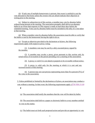 (b) If only one of multiple homeowners is present, that owner is entitled to cast the
vote allocated to that home unless the owners who are absent indicate their objection in
writing prior to the meeting.

       (c) Subject to subsection (a) of this section, a member may vote by absentee ballot
without being present at the meeting. The association promptly shall deliver an absentee
ballot to an owner that requests it if the request is made at least three days before the
scheduled meeting. Votes cast by absentee ballot must be included in the tally of a vote taken
at that meeting.

      (d) When a member votes by absentee ballot, the association must be able to verify that
the ballot is cast by the homeowner having the right to do so.

      (e) Except as otherwise provided in the declaration or bylaws, the following
requirements apply with respect to proxy voting:

             (1) A members vote may be cast by a duly executed proxy signed by
      the member.

              (2) A member may revoke a proxy given pursuant to this section only by
      actual notice of revocation to the person presiding over a meeting of the association.

              (4) A proxy is void if it is not dated or purports to be revocable without notice.

              (5) A proxy is valid only for the meeting at which it is cast and any
      recessed session of that meeting.

              (6) A person may not cast proxies representing more than five percent (5%) of
      the votes in the association.


    3. Unless prohibited or limited by the declaration or bylaws, an association may conduct a
    vote without a meeting. In that event, the following requirements apply: (27A VSA 3-110
        )
        d
        (


        (a) The association shall notify the members that the vote will be taken by ballot.


        (b) The association shall deliver a paper or electronic ballot to every member entitled
      to vote on the matter.


        (c) The ballot must set forth each proposed action and provide an opportunity to vote

                                                6
 