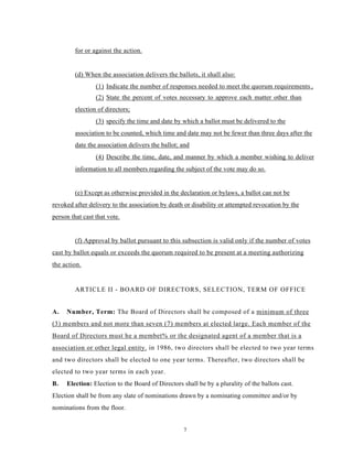 for or against the action.


         (d) When the association delivers the ballots, it shall also:
                 (1) Indicate the number of responses needed to meet the quorum requirements.,
                 (2) State the percent of votes necessary to approve each matter other than
         election of directors;
                 (3) specify the time and date by which a ballot must be delivered to the
         association to be counted, which time and date may not be fewer than three days after the
         date the association delivers the ballot; and
                 (4) Describe the time, date, and manner by which a member wishing to deliver
         information to all members regarding the subject of the vote may do so.


         (e) Except as otherwise provided in the declaration or bylaws, a ballot can not be
revoked after delivery to the association by death or disability or attempted revocation by the
person that cast that vote.


         (f) Approval by ballot pursuant to this subsection is valid only if the number of votes
cast by ballot equals or exceeds the quorum required to be present at a meeting authorizing
the action.


         ARTICLE II - BOARD OF DIRECTORS, SELECTION, TERM OF OFFICE


A.   Number, Term: The Board of Directors shall be composed of a minimum of three
(3) members and not more than seven (7) members at elected large. Each member of the
Board of Directors must he a membet% or the designated agent of a member that is a
association or other legal entity. in 1986, two directors shall be elected to two year terms
and two directors shall be elected to one year terms. Thereafter, two directors shall be
elected to two year terms in each year.
B.   Election: Election to the Board of Directors shall be by a plurality of the ballots cast.
Election shall be from any slate of nominations drawn by a nominating committee and/or by
nominations from the floor.


                                                   7
 