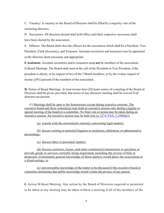 C. Vacancy: A vacancy on the Board of Directors shall be filled by a majority vote of the
remaining directors.
D. Successors: All directors elected shall hold office until their respective successors shall
have been elected by the association.
E. Officers: The Board shall elect the officers for the association which shall be a President, Vice
President, Clerk (Secretary), and Treasurer. Assistant secretaries and treasurers may be appointed
as the directors deem necessary and appropriate.
F.Assistants. Assistant secretaries and/or treasurers need not be members of the association.
G.Board Meetings. The Board shall meet at the call of the President or Vice President, if the
president is absent, or by request of two of the 3 Board members, or by the written request of
twenty (20%) percent of the members of the association.


H. Notice of Board Meetings. At least twenty-four (24) hours notice of a meeting of the Board of
Directors shall be given, provided, that notice of any directors' meeting shall be waived if all
directors are present.

    (1) Meetings shall be open to the homeowners except during executive sessions. The
executive board and those committees may hold an executive session only during a regular or
special meeting of the board or a committee. No final vote or action may be taken during an
executive session. An executive session may be held only to: (27A VSA, 3-108(b)(1)

          (a) consult with the association's attorney concerning legal matters;

         (b) discuss existing or potential litigation or mediation, arbitration, or administrative
proceedings;

          (c) discuss labor or personnel matters;

         (d) discuss contracts, leases, and other commercial transactions to purchase or
provide goods or services currently being negotiated, including the review of bids or
proposals, if premature general knowledge of those matters would place the association at
a disadvantage; or

         (e) prevent public knowledge of the matter to be discussed if the executive board or
committee determines that public knowledge would violate the privacy of any person.



I. Action Without Meeting: Any action by the Board of Directors required or permitted
to be taken at any meeting may be taken without a meeting if all of the members of the


                                                   8
 