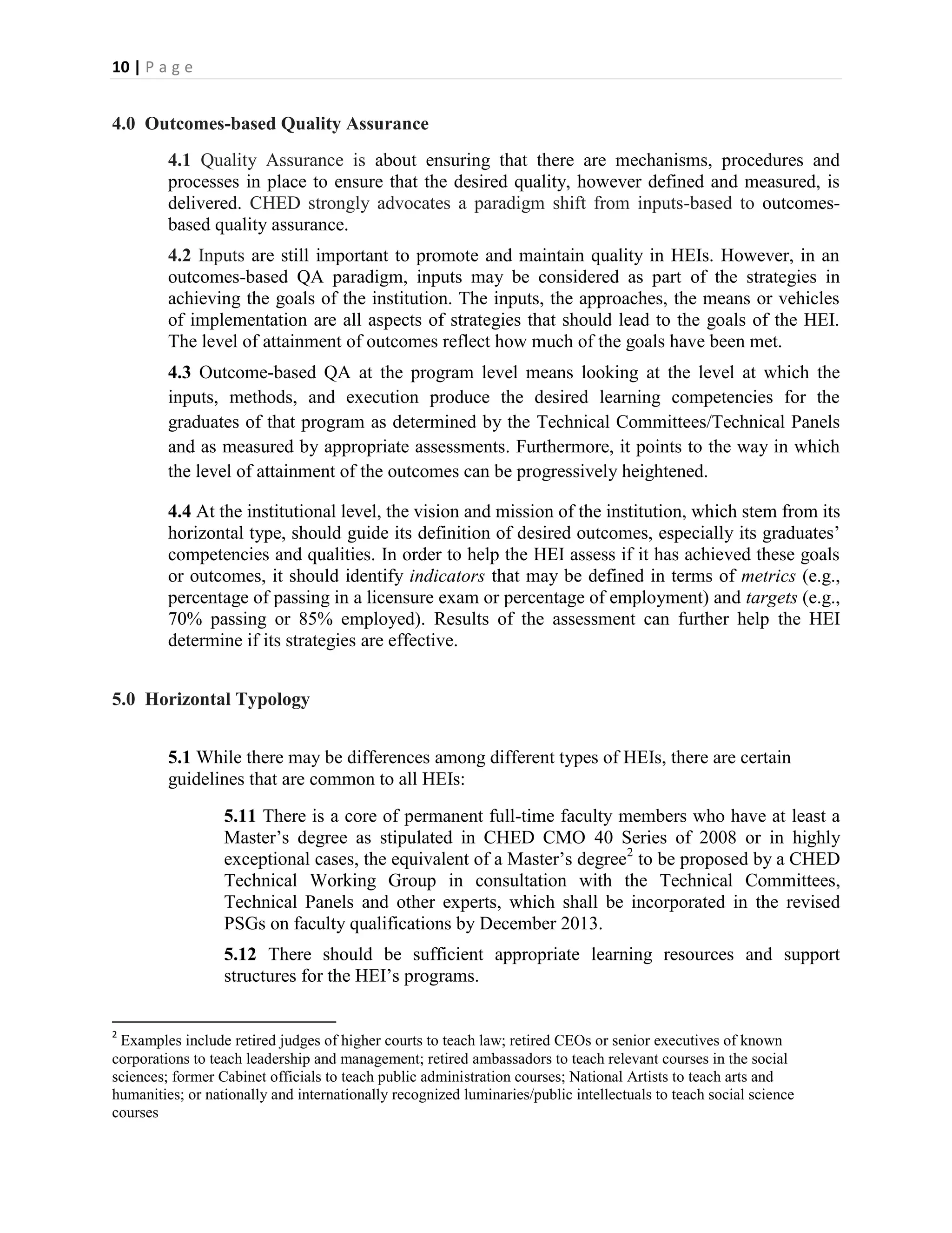 10 | P a g e


4.0 Outcomes-based Quality Assurance
         4.1 Quality Assurance is about ensuring that there are mechanisms, procedures and
         processes in place to ensure that the desired quality, however defined and measured, is
         delivered. CHED strongly advocates a paradigm shift from inputs-based to outcomes-
         based quality assurance.
         4.2 Inputs are still important to promote and maintain quality in HEIs. However, in an
         outcomes-based QA paradigm, inputs may be considered as part of the strategies in
         achieving the goals of the institution. The inputs, the approaches, the means or vehicles
         of implementation are all aspects of strategies that should lead to the goals of the HEI.
         The level of attainment of outcomes reflect how much of the goals have been met.
         4.3 Outcome-based QA at the program level means looking at the level at which the
         inputs, methods, and execution produce the desired learning competencies for the
         graduates of that program as determined by the Technical Committees/Technical Panels
         and as measured by appropriate assessments. Furthermore, it points to the way in which
         the level of attainment of the outcomes can be progressively heightened.

         4.4 At the institutional level, the vision and mission of the institution, which stem from its
         horizontal type, should guide its definition of desired outcomes, especially its graduates’
         competencies and qualities. In order to help the HEI assess if it has achieved these goals
         or outcomes, it should identify indicators that may be defined in terms of metrics (e.g.,
         percentage of passing in a licensure exam or percentage of employment) and targets (e.g.,
         70% passing or 85% employed). Results of the assessment can further help the HEI
         determine if its strategies are effective.


5.0 Horizontal Typology


         5.1 While there may be differences among different types of HEIs, there are certain
         guidelines that are common to all HEIs:
                  5.11 There is a core of permanent full-time faculty members who have at least a
                  Master’s degree as stipulated in CHED CMO 40 Series of 2008 or in highly
                  exceptional cases, the equivalent of a Master’s degree2 to be proposed by a CHED
                  Technical Working Group in consultation with the Technical Committees,
                  Technical Panels and other experts, which shall be incorporated in the revised
                  PSGs on faculty qualifications by December 2013.
                  5.12 There should be sufficient appropriate learning resources and support
                  structures for the HEI’s programs.

2
 Examples include retired judges of higher courts to teach law; retired CEOs or senior executives of known
corporations to teach leadership and management; retired ambassadors to teach relevant courses in the social
sciences; former Cabinet officials to teach public administration courses; National Artists to teach arts and
humanities; or nationally and internationally recognized luminaries/public intellectuals to teach social science
courses
 