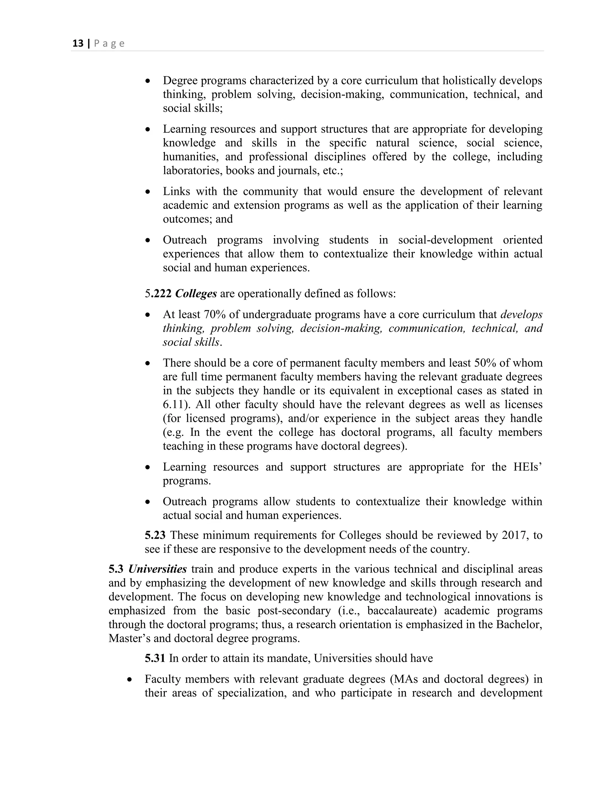 13 | P a g e


                      Degree programs characterized by a core curriculum that holistically develops
                       thinking, problem solving, decision-making, communication, technical, and
                       social skills;
                      Learning resources and support structures that are appropriate for developing
                       knowledge and skills in the specific natural science, social science,
                       humanities, and professional disciplines offered by the college, including
                       laboratories, books and journals, etc.;
                      Links with the community that would ensure the development of relevant
                       academic and extension programs as well as the application of their learning
                       outcomes; and
                      Outreach programs involving students in social-development oriented
                       experiences that allow them to contextualize their knowledge within actual
                       social and human experiences.

                   5.222 Colleges are operationally defined as follows:
                      At least 70% of undergraduate programs have a core curriculum that develops
                       thinking, problem solving, decision-making, communication, technical, and
                       social skills.
                      There should be a core of permanent faculty members and least 50% of whom
                       are full time permanent faculty members having the relevant graduate degrees
                       in the subjects they handle or its equivalent in exceptional cases as stated in
                       6.11). All other faculty should have the relevant degrees as well as licenses
                       (for licensed programs), and/or experience in the subject areas they handle
                       (e.g. In the event the college has doctoral programs, all faculty members
                       teaching in these programs have doctoral degrees).
                      Learning resources and support structures are appropriate for the HEIs’
                       programs.
                      Outreach programs allow students to contextualize their knowledge within
                       actual social and human experiences.
                   5.23 These minimum requirements for Colleges should be reviewed by 2017, to
                   see if these are responsive to the development needs of the country.
        5.3 Universities train and produce experts in the various technical and disciplinal areas
        and by emphasizing the development of new knowledge and skills through research and
        development. The focus on developing new knowledge and technological innovations is
        emphasized from the basic post-secondary (i.e., baccalaureate) academic programs
        through the doctoral programs; thus, a research orientation is emphasized in the Bachelor,
        Master’s and doctoral degree programs.
                   5.31 In order to attain its mandate, Universities should have
                  Faculty members with relevant graduate degrees (MAs and doctoral degrees) in
                   their areas of specialization, and who participate in research and development
 