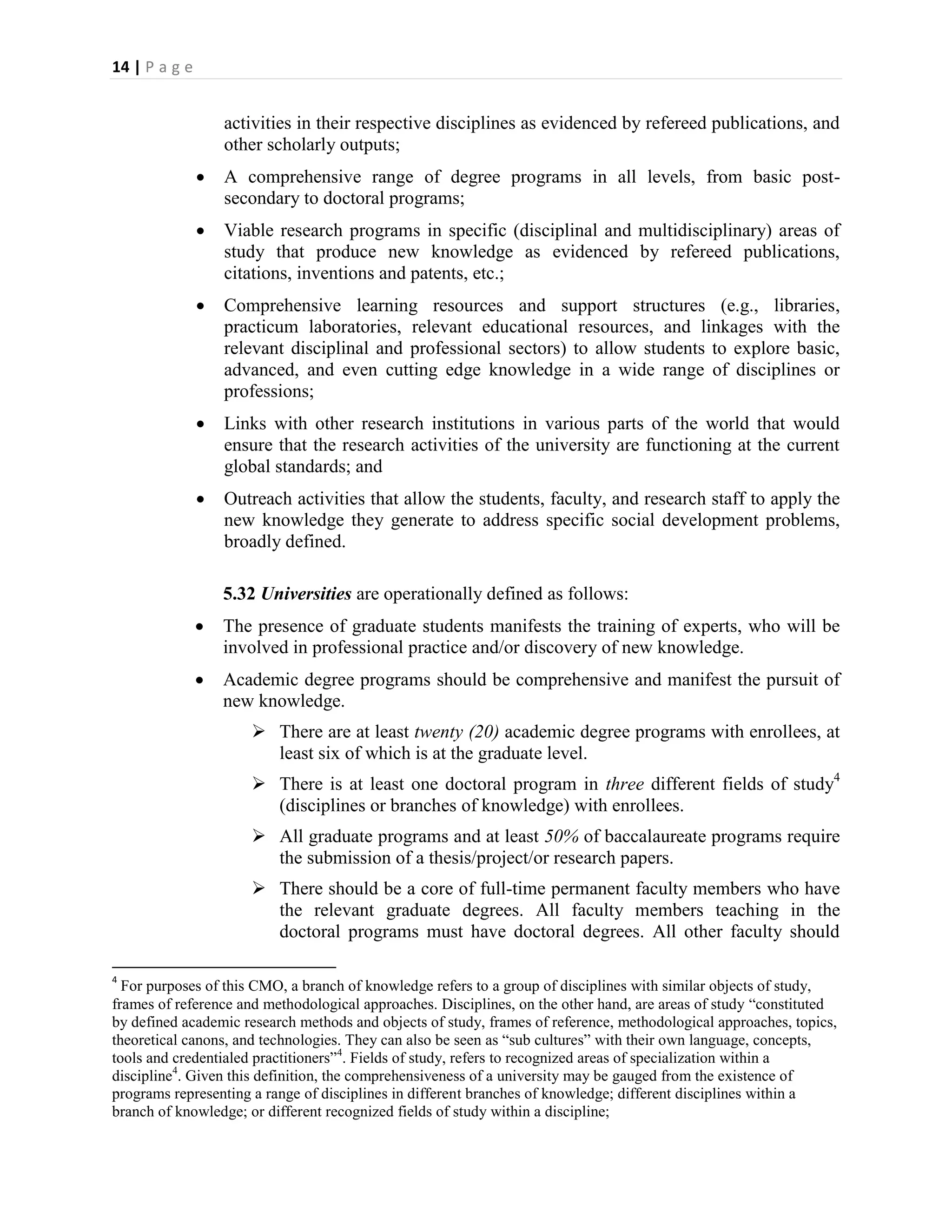 14 | P a g e


                   activities in their respective disciplines as evidenced by refereed publications, and
                   other scholarly outputs;
                  A comprehensive range of degree programs in all levels, from basic post-
                   secondary to doctoral programs;
                  Viable research programs in specific (disciplinal and multidisciplinary) areas of
                   study that produce new knowledge as evidenced by refereed publications,
                   citations, inventions and patents, etc.;
                  Comprehensive learning resources and support structures (e.g., libraries,
                   practicum laboratories, relevant educational resources, and linkages with the
                   relevant disciplinal and professional sectors) to allow students to explore basic,
                   advanced, and even cutting edge knowledge in a wide range of disciplines or
                   professions;
                  Links with other research institutions in various parts of the world that would
                   ensure that the research activities of the university are functioning at the current
                   global standards; and
                  Outreach activities that allow the students, faculty, and research staff to apply the
                   new knowledge they generate to address specific social development problems,
                   broadly defined.

                   5.32 Universities are operationally defined as follows:
                  The presence of graduate students manifests the training of experts, who will be
                   involved in professional practice and/or discovery of new knowledge.
                  Academic degree programs should be comprehensive and manifest the pursuit of
                   new knowledge.
                       There are at least twenty (20) academic degree programs with enrollees, at
                        least six of which is at the graduate level.
                       There is at least one doctoral program in three different fields of study4
                        (disciplines or branches of knowledge) with enrollees.
                       All graduate programs and at least 50% of baccalaureate programs require
                        the submission of a thesis/project/or research papers.
                       There should be a core of full-time permanent faculty members who have
                        the relevant graduate degrees. All faculty members teaching in the
                        doctoral programs must have doctoral degrees. All other faculty should

4
  For purposes of this CMO, a branch of knowledge refers to a group of disciplines with similar objects of study,
frames of reference and methodological approaches. Disciplines, on the other hand, are areas of study “constituted
by defined academic research methods and objects of study, frames of reference, methodological approaches, topics,
theoretical canons, and technologies. They can also be seen as “sub cultures” with their own language, concepts,
tools and credentialed practitioners”4. Fields of study, refers to recognized areas of specialization within a
discipline4. Given this definition, the comprehensiveness of a university may be gauged from the existence of
programs representing a range of disciplines in different branches of knowledge; different disciplines within a
branch of knowledge; or different recognized fields of study within a discipline;
 