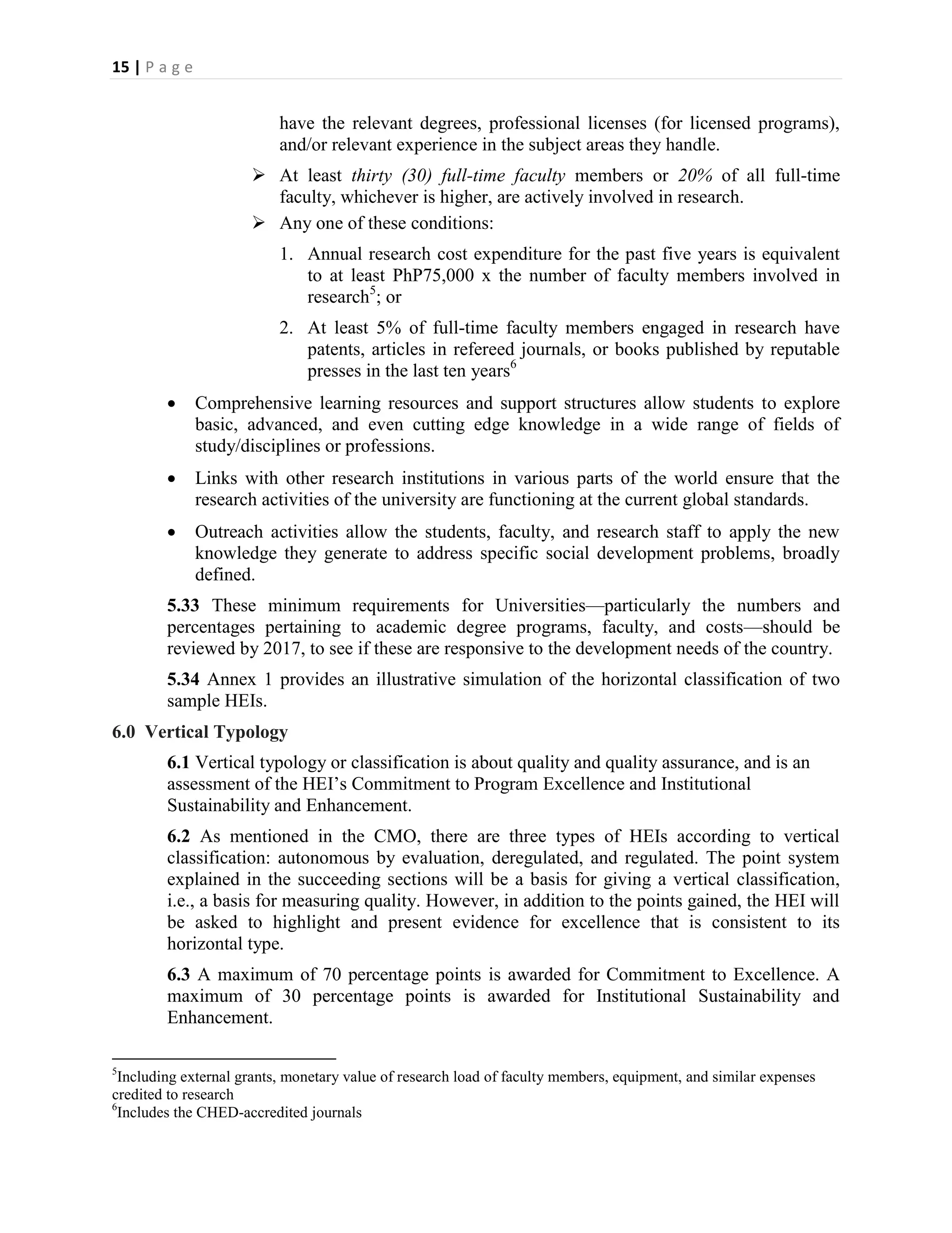 15 | P a g e


                          have the relevant degrees, professional licenses (for licensed programs),
                          and/or relevant experience in the subject areas they handle.
                       At least thirty (30) full-time faculty members or 20% of all full-time
                        faculty, whichever is higher, are actively involved in research.
                       Any one of these conditions:
                          1. Annual research cost expenditure for the past five years is equivalent
                             to at least PhP75,000 x the number of faculty members involved in
                             research5; or
                          2. At least 5% of full-time faculty members engaged in research have
                             patents, articles in refereed journals, or books published by reputable
                             presses in the last ten years6
              Comprehensive learning resources and support structures allow students to explore
               basic, advanced, and even cutting edge knowledge in a wide range of fields of
               study/disciplines or professions.
              Links with other research institutions in various parts of the world ensure that the
               research activities of the university are functioning at the current global standards.
              Outreach activities allow the students, faculty, and research staff to apply the new
               knowledge they generate to address specific social development problems, broadly
               defined.
        5.33 These minimum requirements for Universities—particularly the numbers and
        percentages pertaining to academic degree programs, faculty, and costs—should be
        reviewed by 2017, to see if these are responsive to the development needs of the country.
        5.34 Annex 1 provides an illustrative simulation of the horizontal classification of two
        sample HEIs.
6.0 Vertical Typology
        6.1 Vertical typology or classification is about quality and quality assurance, and is an
        assessment of the HEI’s Commitment to Program Excellence and Institutional
        Sustainability and Enhancement.
        6.2 As mentioned in the CMO, there are three types of HEIs according to vertical
        classification: autonomous by evaluation, deregulated, and regulated. The point system
        explained in the succeeding sections will be a basis for giving a vertical classification,
        i.e., a basis for measuring quality. However, in addition to the points gained, the HEI will
        be asked to highlight and present evidence for excellence that is consistent to its
        horizontal type.
        6.3 A maximum of 70 percentage points is awarded for Commitment to Excellence. A
        maximum of 30 percentage points is awarded for Institutional Sustainability and
        Enhancement.

5
  Including external grants, monetary value of research load of faculty members, equipment, and similar expenses
credited to research
6
  Includes the CHED-accredited journals
 