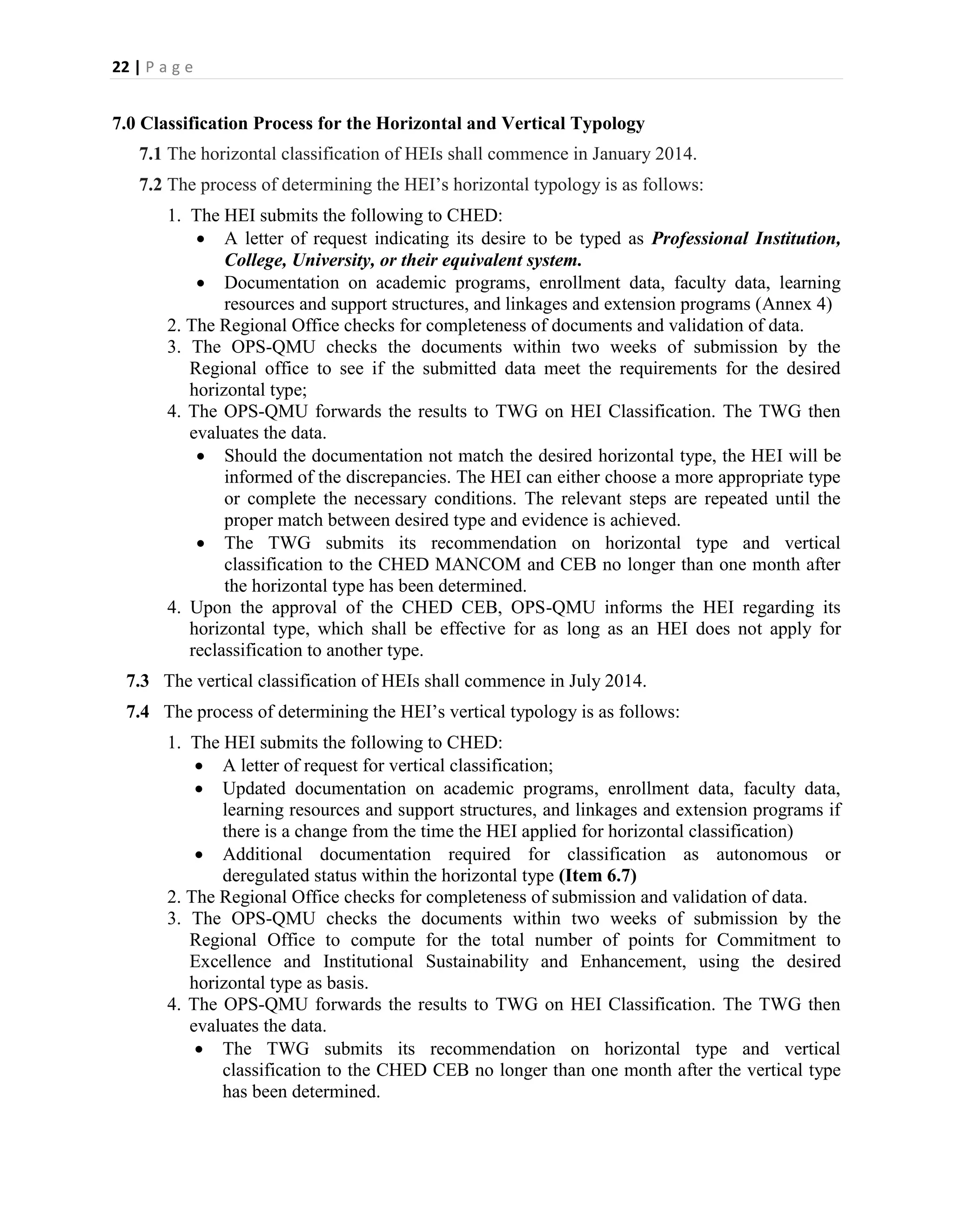 22 | P a g e


7.0 Classification Process for the Horizontal and Vertical Typology
   7.1 The horizontal classification of HEIs shall commence in January 2014.
   7.2 The process of determining the HEI’s horizontal typology is as follows:
        1. The HEI submits the following to CHED:
             A letter of request indicating its desire to be typed as Professional Institution,
                College, University, or their equivalent system.
             Documentation on academic programs, enrollment data, faculty data, learning
                resources and support structures, and linkages and extension programs (Annex 4)
        2. The Regional Office checks for completeness of documents and validation of data.
        3. The OPS-QMU checks the documents within two weeks of submission by the
           Regional office to see if the submitted data meet the requirements for the desired
           horizontal type;
        4. The OPS-QMU forwards the results to TWG on HEI Classification. The TWG then
           evaluates the data.
             Should the documentation not match the desired horizontal type, the HEI will be
                informed of the discrepancies. The HEI can either choose a more appropriate type
                or complete the necessary conditions. The relevant steps are repeated until the
                proper match between desired type and evidence is achieved.
             The TWG submits its recommendation on horizontal type and vertical
                classification to the CHED MANCOM and CEB no longer than one month after
                the horizontal type has been determined.
        4. Upon the approval of the CHED CEB, OPS-QMU informs the HEI regarding its
           horizontal type, which shall be effective for as long as an HEI does not apply for
           reclassification to another type.
  7.3 The vertical classification of HEIs shall commence in July 2014.
  7.4 The process of determining the HEI’s vertical typology is as follows:
        1. The HEI submits the following to CHED:
             A letter of request for vertical classification;
             Updated documentation on academic programs, enrollment data, faculty data,
               learning resources and support structures, and linkages and extension programs if
               there is a change from the time the HEI applied for horizontal classification)
             Additional documentation required for classification as autonomous or
               deregulated status within the horizontal type (Item 6.7)
        2. The Regional Office checks for completeness of submission and validation of data.
        3. The OPS-QMU checks the documents within two weeks of submission by the
           Regional Office to compute for the total number of points for Commitment to
           Excellence and Institutional Sustainability and Enhancement, using the desired
           horizontal type as basis.
        4. The OPS-QMU forwards the results to TWG on HEI Classification. The TWG then
           evaluates the data.
             The TWG submits its recommendation on horizontal type and vertical
               classification to the CHED CEB no longer than one month after the vertical type
               has been determined.
 