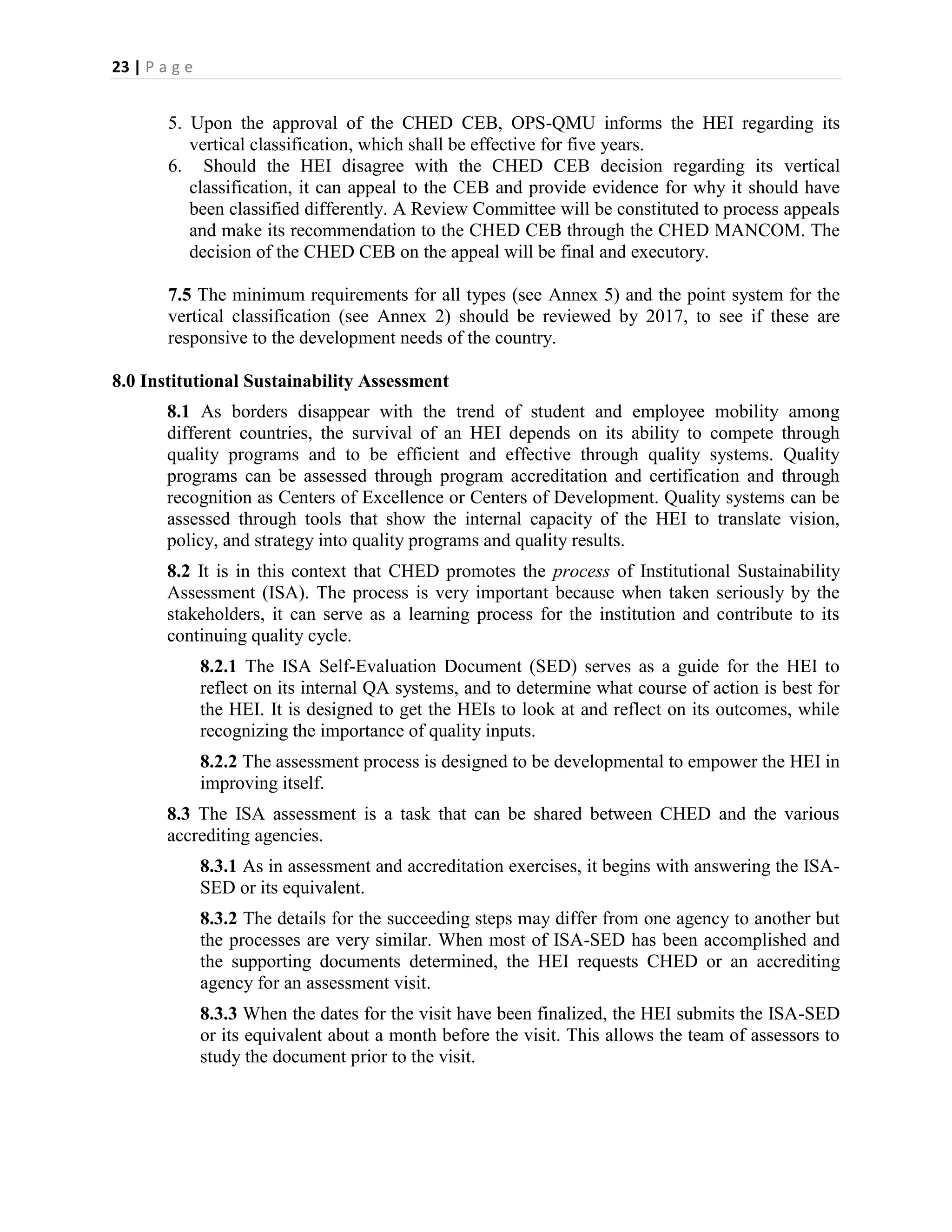 23 | P a g e


        5. Upon the approval of the CHED CEB, OPS-QMU informs the HEI regarding its
           vertical classification, which shall be effective for five years.
        6. Should the HEI disagree with the CHED CEB decision regarding its vertical
           classification, it can appeal to the CEB and provide evidence for why it should have
           been classified differently. A Review Committee will be constituted to process appeals
           and make its recommendation to the CHED CEB through the CHED MANCOM. The
           decision of the CHED CEB on the appeal will be final and executory.

        7.5 The minimum requirements for all types (see Annex 5) and the point system for the
        vertical classification (see Annex 2) should be reviewed by 2017, to see if these are
        responsive to the development needs of the country.

8.0 Institutional Sustainability Assessment
        8.1 As borders disappear with the trend of student and employee mobility among
        different countries, the survival of an HEI depends on its ability to compete through
        quality programs and to be efficient and effective through quality systems. Quality
        programs can be assessed through program accreditation and certification and through
        recognition as Centers of Excellence or Centers of Development. Quality systems can be
        assessed through tools that show the internal capacity of the HEI to translate vision,
        policy, and strategy into quality programs and quality results.
        8.2 It is in this context that CHED promotes the process of Institutional Sustainability
        Assessment (ISA). The process is very important because when taken seriously by the
        stakeholders, it can serve as a learning process for the institution and contribute to its
        continuing quality cycle.
               8.2.1 The ISA Self-Evaluation Document (SED) serves as a guide for the HEI to
               reflect on its internal QA systems, and to determine what course of action is best for
               the HEI. It is designed to get the HEIs to look at and reflect on its outcomes, while
               recognizing the importance of quality inputs.
               8.2.2 The assessment process is designed to be developmental to empower the HEI in
               improving itself.
        8.3 The ISA assessment is a task that can be shared between CHED and the various
        accrediting agencies.
               8.3.1 As in assessment and accreditation exercises, it begins with answering the ISA-
               SED or its equivalent.
               8.3.2 The details for the succeeding steps may differ from one agency to another but
               the processes are very similar. When most of ISA-SED has been accomplished and
               the supporting documents determined, the HEI requests CHED or an accrediting
               agency for an assessment visit.
               8.3.3 When the dates for the visit have been finalized, the HEI submits the ISA-SED
               or its equivalent about a month before the visit. This allows the team of assessors to
               study the document prior to the visit.
 