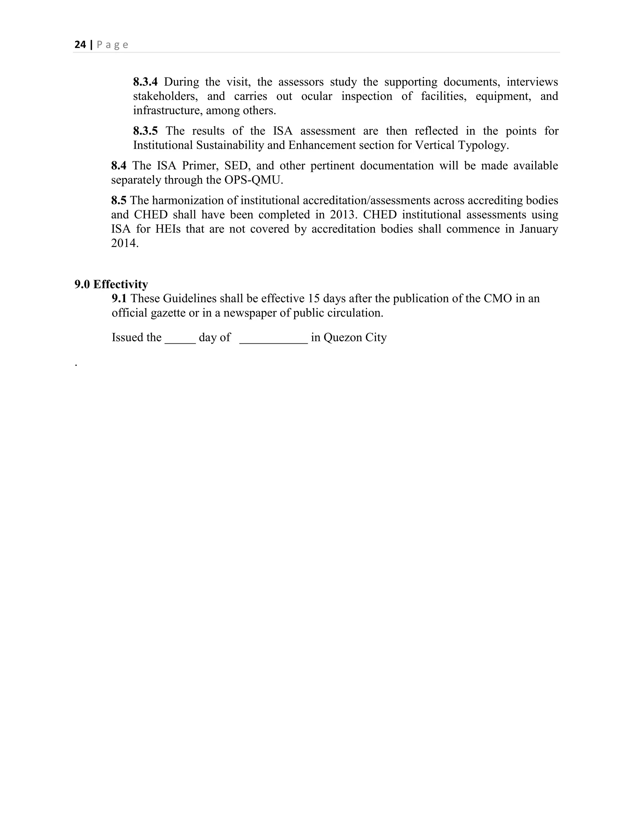 24 | P a g e


               8.3.4 During the visit, the assessors study the supporting documents, interviews
               stakeholders, and carries out ocular inspection of facilities, equipment, and
               infrastructure, among others.
               8.3.5 The results of the ISA assessment are then reflected in the points for
               Institutional Sustainability and Enhancement section for Vertical Typology.
        8.4 The ISA Primer, SED, and other pertinent documentation will be made available
        separately through the OPS-QMU.
        8.5 The harmonization of institutional accreditation/assessments across accrediting bodies
        and CHED shall have been completed in 2013. CHED institutional assessments using
        ISA for HEIs that are not covered by accreditation bodies shall commence in January
        2014.


9.0 Effectivity
       9.1 These Guidelines shall be effective 15 days after the publication of the CMO in an
       official gazette or in a newspaper of public circulation.
        Issued the _____ day of ___________ in Quezon City
.
 