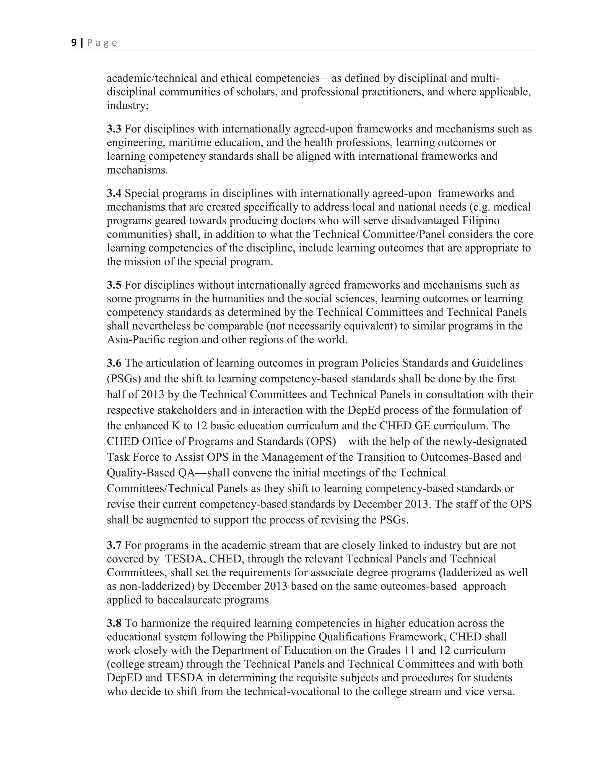 9|Page


    academic/technical and ethical competencies—as defined by disciplinal and multi-
    disciplinal communities of scholars, and professional practitioners, and where applicable,
    industry;
    3.3 For disciplines with internationally agreed-upon frameworks and mechanisms such as
    engineering, maritime education, and the health professions, learning outcomes or
    learning competency standards shall be aligned with international frameworks and
    mechanisms.
    3.4 Special programs in disciplines with internationally agreed-upon frameworks and
    mechanisms that are created specifically to address local and national needs (e.g. medical
    programs geared towards producing doctors who will serve disadvantaged Filipino
    communities) shall, in addition to what the Technical Committee/Panel considers the core
    learning competencies of the discipline, include learning outcomes that are appropriate to
    the mission of the special program.
    3.5 For disciplines without internationally agreed frameworks and mechanisms such as
    some programs in the humanities and the social sciences, learning outcomes or learning
    competency standards as determined by the Technical Committees and Technical Panels
    shall nevertheless be comparable (not necessarily equivalent) to similar programs in the
    Asia-Pacific region and other regions of the world.
    3.6 The articulation of learning outcomes in program Policies Standards and Guidelines
    (PSGs) and the shift to learning competency-based standards shall be done by the first
    half of 2013 by the Technical Committees and Technical Panels in consultation with their
    respective stakeholders and in interaction with the DepEd process of the formulation of
    the enhanced K to 12 basic education curriculum and the CHED GE curriculum. The
    CHED Office of Programs and Standards (OPS)—with the help of the newly-designated
    Task Force to Assist OPS in the Management of the Transition to Outcomes-Based and
    Quality-Based QA—shall convene the initial meetings of the Technical
    Committees/Technical Panels as they shift to learning competency-based standards or
    revise their current competency-based standards by December 2013. The staff of the OPS
    shall be augmented to support the process of revising the PSGs.

    3.7 For programs in the academic stream that are closely linked to industry but are not
    covered by TESDA, CHED, through the relevant Technical Panels and Technical
    Committees, shall set the requirements for associate degree programs (ladderized as well
    as non-ladderized) by December 2013 based on the same outcomes-based approach
    applied to baccalaureate programs
    3.8 To harmonize the required learning competencies in higher education across the
    educational system following the Philippine Qualifications Framework, CHED shall
    work closely with the Department of Education on the Grades 11 and 12 curriculum
    (college stream) through the Technical Panels and Technical Committees and with both
    DepED and TESDA in determining the requisite subjects and procedures for students
    who decide to shift from the technical-vocational to the college stream and vice versa.
 