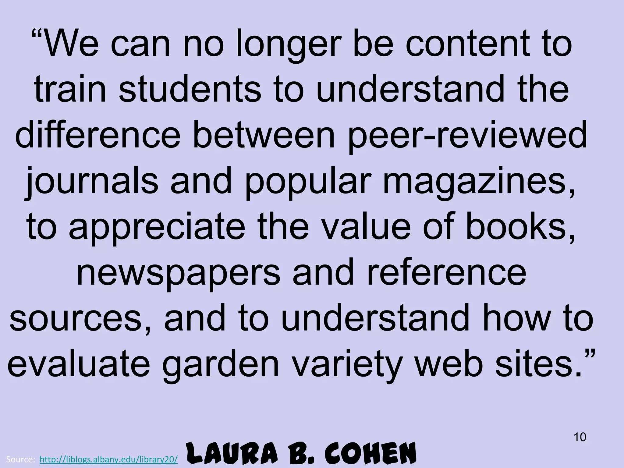 “We can no longer be content to
train students to understand the
difference between peer-reviewed
journals and popular magazines,
to appreciate the value of books,
newspapers and reference
sources, and to understand how to
evaluate garden variety web sites.”
Source: http://liblogs.albany.edu/library20/

Laura B. Cohen

10

 