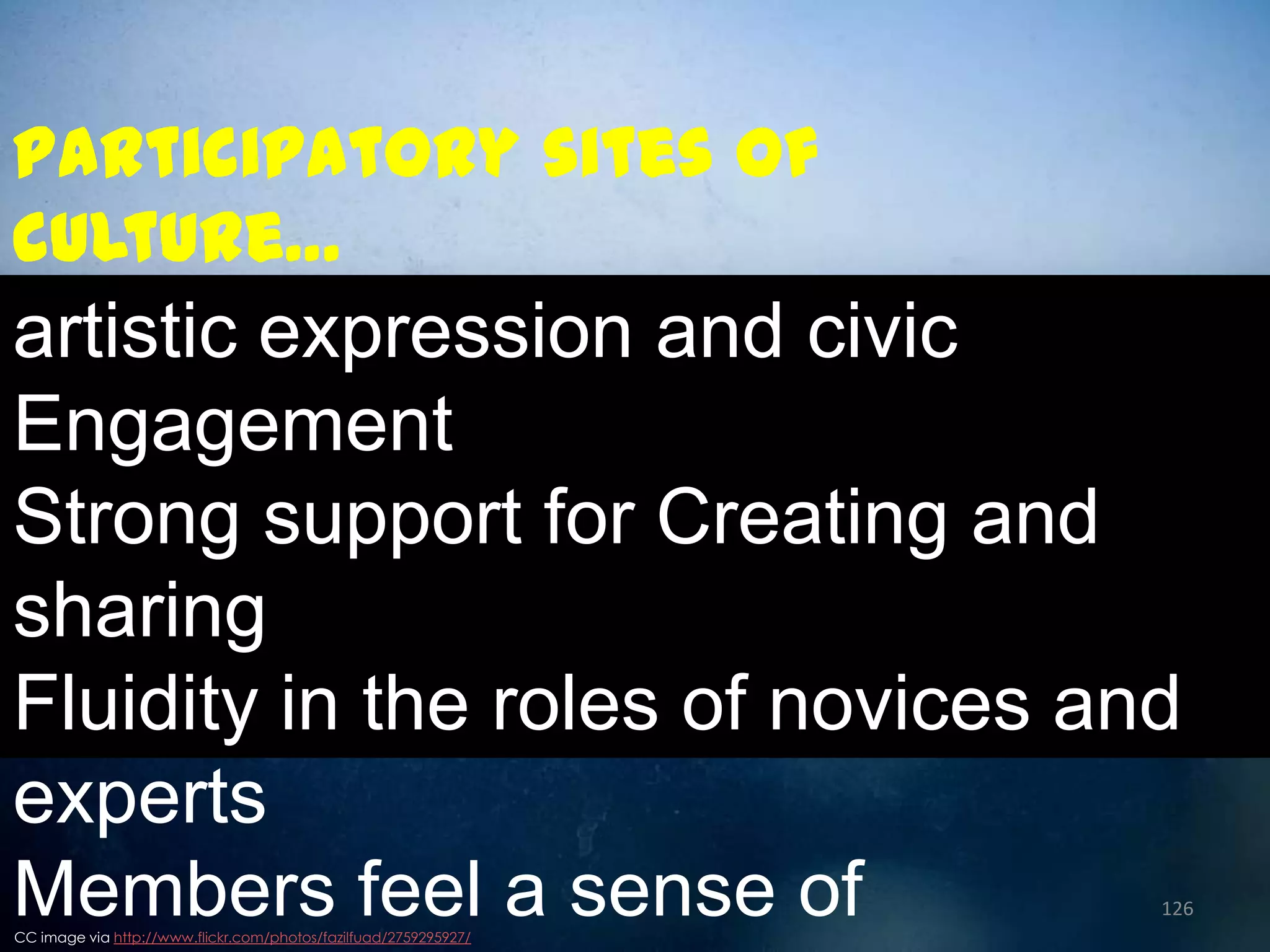 Participatory sites of
culture…

artistic expression and civic
Engagement
Strong support for Creating and
sharing
Fluidity in the roles of novices and
experts
Members feel a sense of

126

CC image via http://www.flickr.com/photos/fazilfuad/2759295927/

 