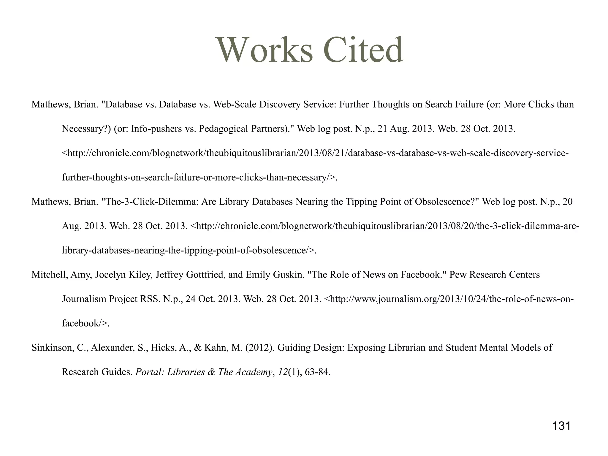 Works Cited
Mathews, Brian. "Database vs. Database vs. Web-Scale Discovery Service: Further Thoughts on Search Failure (or: More Clicks than
Necessary?) (or: Info-pushers vs. Pedagogical Partners)." Web log post. N.p., 21 Aug. 2013. Web. 28 Oct. 2013.
<http://chronicle.com/blognetwork/theubiquitouslibrarian/2013/08/21/database-vs-database-vs-web-scale-discovery-servicefurther-thoughts-on-search-failure-or-more-clicks-than-necessary/>.
Mathews, Brian. "The-3-Click-Dilemma: Are Library Databases Nearing the Tipping Point of Obsolescence?" Web log post. N.p., 20
Aug. 2013. Web. 28 Oct. 2013. <http://chronicle.com/blognetwork/theubiquitouslibrarian/2013/08/20/the-3-click-dilemma-arelibrary-databases-nearing-the-tipping-point-of-obsolescence/>.
Mitchell, Amy, Jocelyn Kiley, Jeffrey Gottfried, and Emily Guskin. "The Role of News on Facebook." Pew Research Centers
Journalism Project RSS. N.p., 24 Oct. 2013. Web. 28 Oct. 2013. <http://www.journalism.org/2013/10/24/the-role-of-news-onfacebook/>.
Sinkinson, C., Alexander, S., Hicks, A., & Kahn, M. (2012). Guiding Design: Exposing Librarian and Student Mental Models of

Research Guides. Portal: Libraries & The Academy, 12(1), 63-84.

131

 