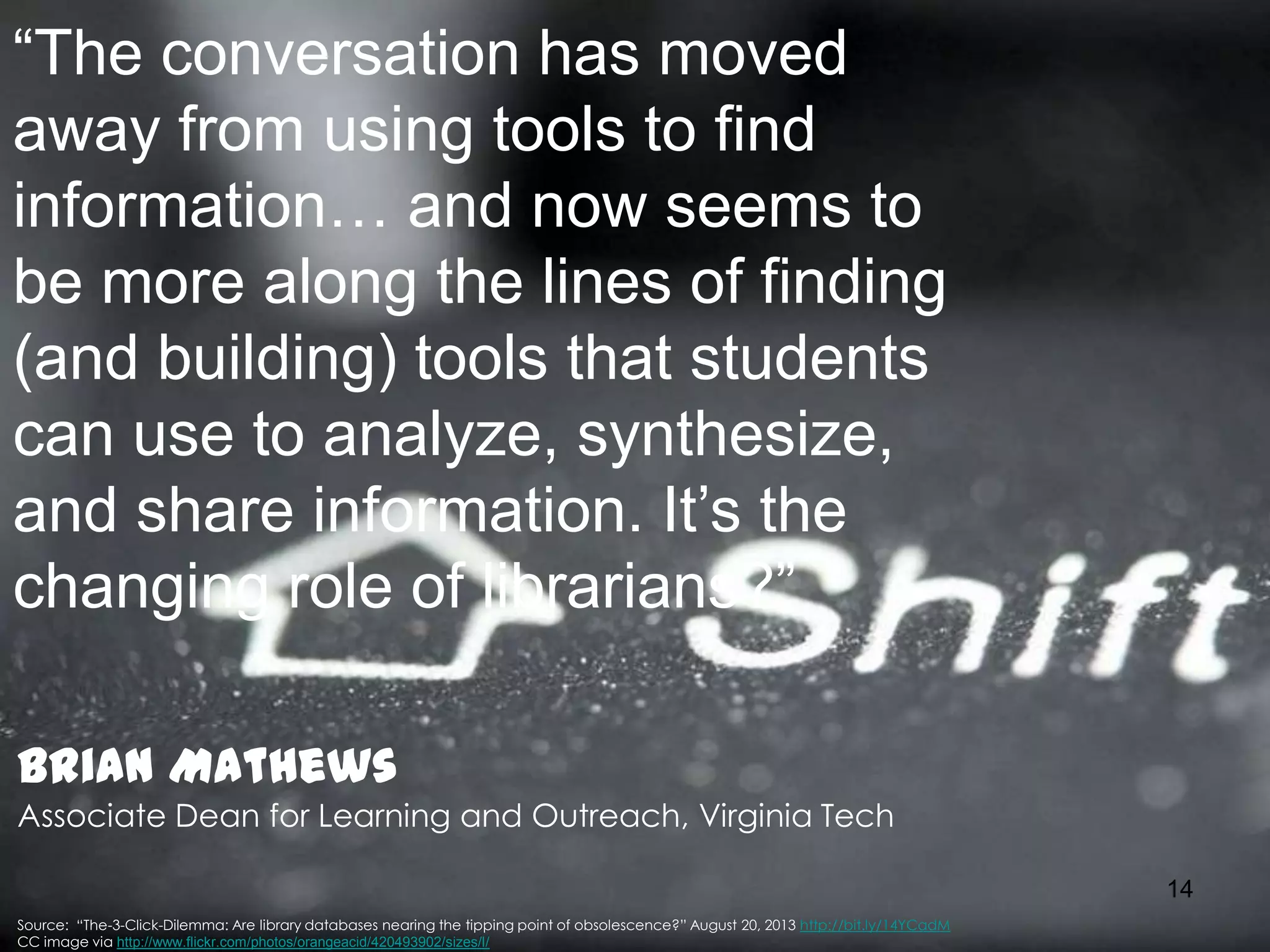 “The conversation has moved
away from using tools to find
information… and now seems to
be more along the lines of finding
(and building) tools that students
can use to analyze, synthesize,
and share information. It’s the
changing role of librarians?”
Brian Mathews
Associate Dean for Learning and Outreach, Virginia Tech
14
Source: “The-3-Click-Dilemma: Are library databases nearing the tipping point of obsolescence?” August 20, 2013 http://bit.ly/14YCadM
CC image via http://www.flickr.com/photos/orangeacid/420493902/sizes/l/

 