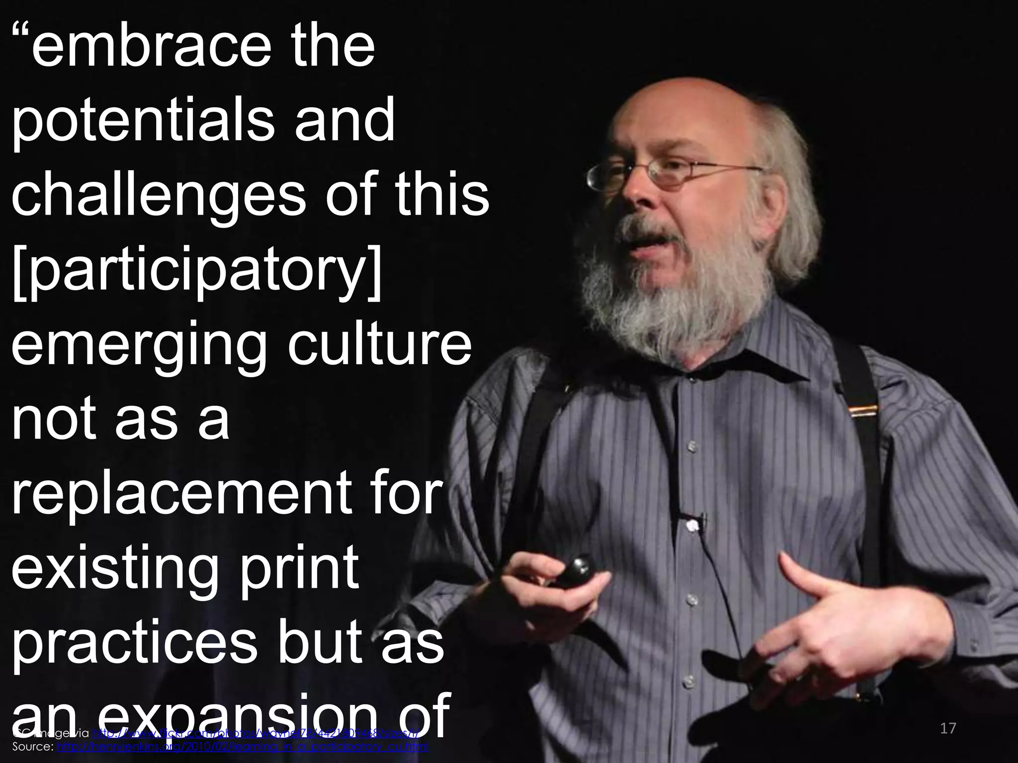 “embrace the
potentials and
challenges of this
[participatory]
emerging culture
not as a
replacement for
existing print
practices but as
an expansion of
CC image via http://www.flickr.com/photos/waynel78/4421809468/sizes/l/
Source: http://henryjenkins.org/2010/02/learning_in_a_participatory_cu.html

17

 