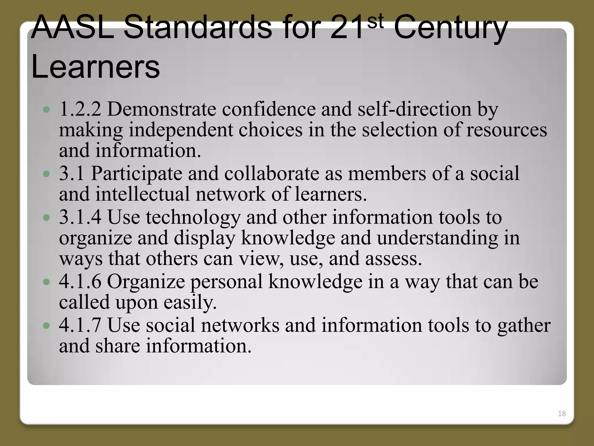 AASL Standards for 21st Century
Learners








1.2.2 Demonstrate confidence and self-direction by
making independent choices in the selection of resources
and information.
3.1 Participate and collaborate as members of a social
and intellectual network of learners.
3.1.4 Use technology and other information tools to
organize and display knowledge and understanding in
ways that others can view, use, and assess.
4.1.6 Organize personal knowledge in a way that can be
called upon easily.
4.1.7 Use social networks and information tools to gather
and share information.
18

 