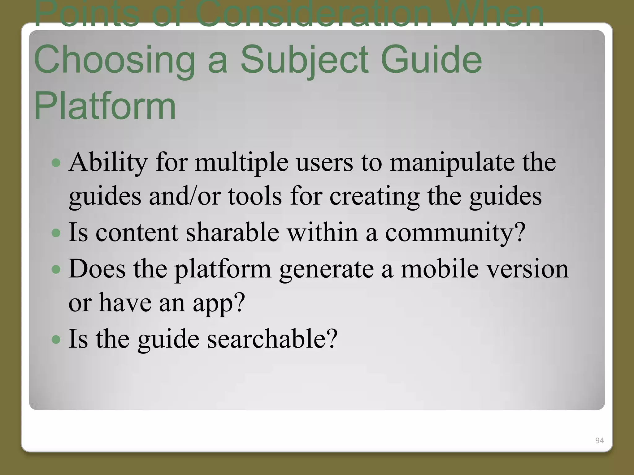 Points of Consideration When
Choosing a Subject Guide
Platform
 Ability for

multiple users to manipulate the
guides and/or tools for creating the guides
 Is content sharable within a community?
 Does the platform generate a mobile version
or have an app?
 Is the guide searchable?

94

 