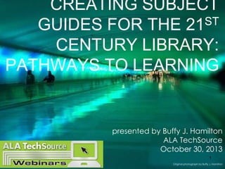 CREATING SUBJECT
ST
GUIDES FOR THE 21
CENTURY LIBRARY:
PATHWAYS TO LEARNING

presented by Buffy J. Hamilton
ALA TechSource
October 30, 2013
1
Original photograph by Buffy J. Hamilton

 