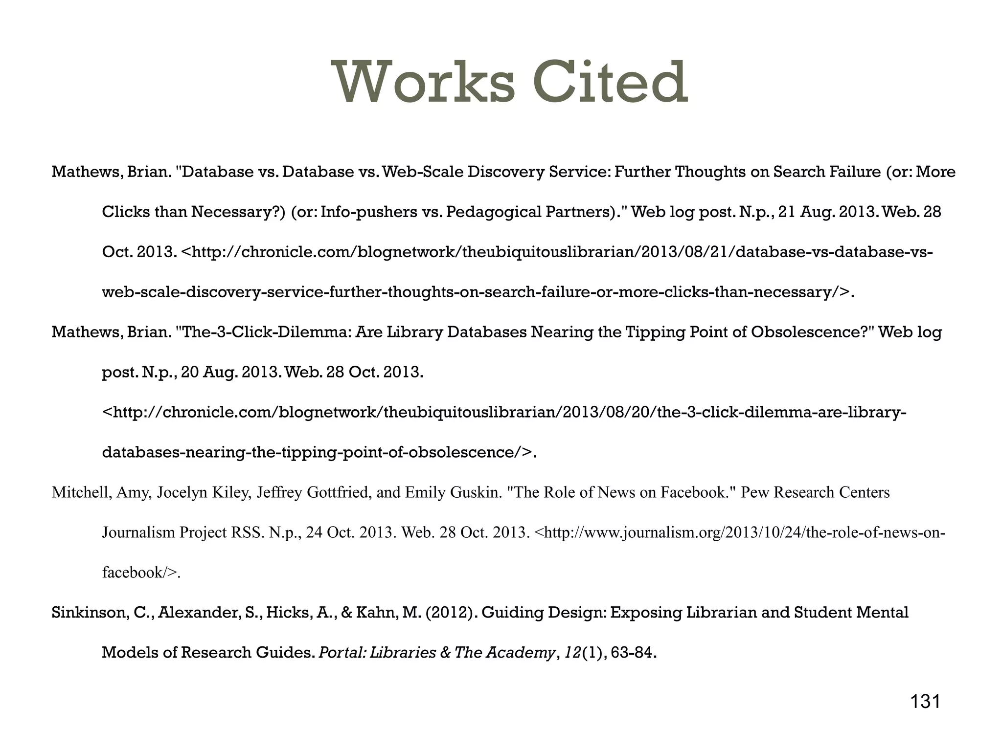 Works Cited
Mathews, Brian. "Database vs. Database vs. Web-Scale Discovery Service: Further Thoughts on Search Failure (or: More
Clicks than Necessary?) (or: Info-pushers vs. Pedagogical Partners)." Web log post. N.p., 21 Aug. 2013. Web. 28
Oct. 2013. <http://chronicle.com/blognetwork/theubiquitouslibrarian/2013/08/21/database-vs-database-vsweb-scale-discovery-service-further-thoughts-on-search-failure-or-more-clicks-than-necessary/>.
Mathews, Brian. "The-3-Click-Dilemma: Are Library Databases Nearing the Tipping Point of Obsolescence?" Web log
post. N.p., 20 Aug. 2013. Web. 28 Oct. 2013.
<http://chronicle.com/blognetwork/theubiquitouslibrarian/2013/08/20/the-3-click-dilemma-are-librarydatabases-nearing-the-tipping-point-of-obsolescence/>.

Mitchell, Amy, Jocelyn Kiley, Jeffrey Gottfried, and Emily Guskin. "The Role of News on Facebook." Pew Research Centers
Journalism Project RSS. N.p., 24 Oct. 2013. Web. 28 Oct. 2013. <http://www.journalism.org/2013/10/24/the-role-of-news-onfacebook/>.
Sinkinson, C., Alexander, S., Hicks, A., & Kahn, M. (2012). Guiding Design: Exposing Librarian and Student Mental
Models of Research Guides. Portal: Libraries & The Academy, 12(1), 63-84.

131

 