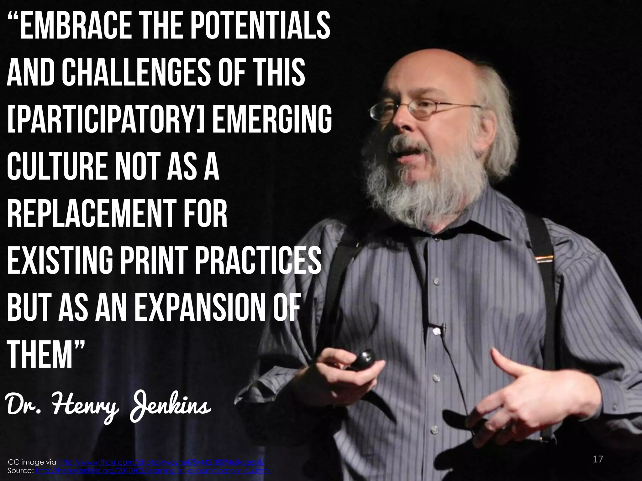 Dr. Henry Jenkins
CC image via http://www.flickr.com/photos/waynel78/4421809468/sizes/l/
Source: http://henryjenkins.org/2010/02/learning_in_a_participatory_cu.html

17

 