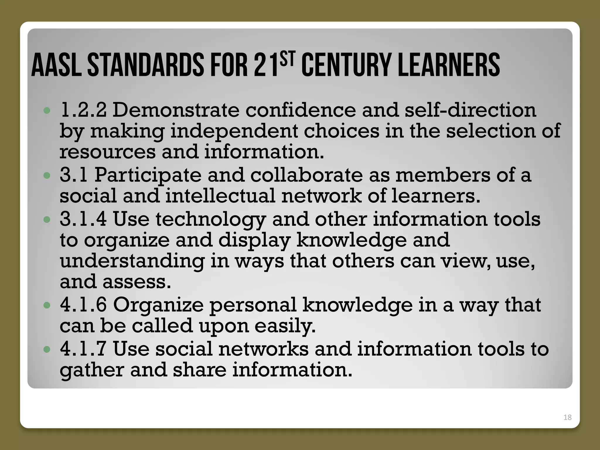 







1.2.2 Demonstrate confidence and self-direction
by making independent choices in the selection of
resources and information.
3.1 Participate and collaborate as members of a
social and intellectual network of learners.
3.1.4 Use technology and other information tools
to organize and display knowledge and
understanding in ways that others can view, use,
and assess.
4.1.6 Organize personal knowledge in a way that
can be called upon easily.
4.1.7 Use social networks and information tools to
gather and share information.
18

 