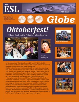 The


ESL
 The


                                                                                         Fall 2009




                                                                        Globe
A publication of the
ESL Institute
University of Tennessee
at Chattanooga




      Oktoberfest!
        ESLers Rock to the Polka in Helen, Georgia

                                                                                Ready for Oktoberfest.




                                                             Story by
                                                             Benny Yu           Dining and dancing.



    On Wednesday and Thursday, October 28th and 29th 2009, the ESL
    students and teachers of UTC went to Helen, Georgia to learn more about
    American culture and to have fun at Oktoberfest.
    Oktoberfest is a German tradition that made its way to America, along
    with lots of other traditions from other cultures. We arrived at Helen at
    3:30 pm and then checked in at Days Inn. We had 2 hours of free time on
    our own to shop, hike, and explore the town. The town was small but it       Tong & Karin share a laugh.
    had a lot of interesting things, and all the buildings and houses looked
    very cute and beautiful, just like pictures from a fairy tale book !
       Everyone met at the hotel at 5:30 p.m. We went to the Oktoberfest
    Restaurant downtown. That was a huge restaurant! A live German band
    was playing very funny and happy music while we were eating. Some of
    us drank great German beer after we ate our food. The band players
    taught us how to do the Chicken Dance, and all the customers in the
    restaurant played games and danced together! That was the happiest
    hour I have ever had in a restaurant! We left the dinner place at almost
    midnight. We forgot about the time and I was still talking about our fun
                                                                                The chicken dance.
    evening with my friends until bed time. What a lovely, wonderful night we
    had. Everyone had a great time. I hope we can do it again!
 