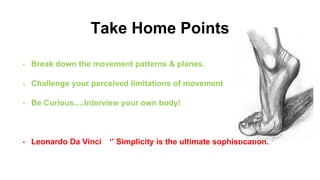 Take Home Points
• Break down the movement patterns & planes.
• Challenge your perceived limitations of movement
• Be Curious….Interview your own body!
• Leonardo Da Vinci ‘’ Simplicity is the ultimate sophistication. ‘’
 