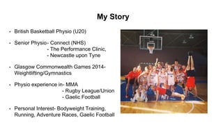 My Story
• British Basketball Physio (U20)
• Senior Physio- Connect (NHS)
- The Performance Clinic,
- Newcastle upon Tyne
• Glasgow Commonwealth Games 2014-
Weightlifting/Gymnastics
• Physio experience in- MMA
- Rugby League/Union
- Gaelic Football
• Personal Interest- Bodyweight Training,
Running, Adventure Races, Gaelic Football
 