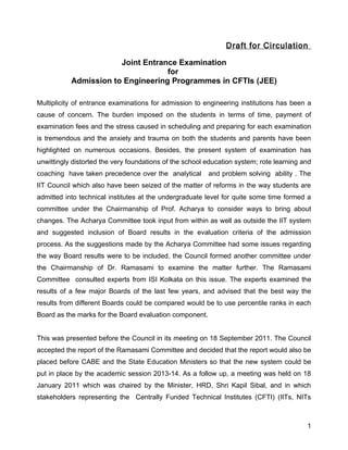 Draft for Circulation

                       Joint Entrance Examination
                                   for
           Admission to Engineering Programmes in CFTIs (JEE)

Multiplicity of entrance examinations for admission to engineering institutions has been a
cause of concern. The burden imposed on the students in terms of time, payment of
examination fees and the stress caused in scheduling and preparing for each examination
is tremendous and the anxiety and trauma on both the students and parents have been
highlighted on numerous occasions. Besides, the present system of examination has
unwittingly distorted the very foundations of the school education system; rote learning and
coaching have taken precedence over the analytical       and problem solving ability . The
IIT Council which also have been seized of the matter of reforms in the way students are
admitted into technical institutes at the undergraduate level for quite some time formed a
committee under the Chairmanship of Prof. Acharya to consider ways to bring about
changes. The Acharya Committee took input from within as well as outside the IIT system
and suggested inclusion of Board results in the evaluation criteria of the admission
process. As the suggestions made by the Acharya Committee had some issues regarding
the way Board results were to be included, the Council formed another committee under
the Chairmanship of Dr. Ramasami to examine the matter further. The Ramasami
Committee consulted experts from ISI Kolkata on this issue. The experts examined the
results of a few major Boards of the last few years, and advised that the best way the
results from different Boards could be compared would be to use percentile ranks in each
Board as the marks for the Board evaluation component.


This was presented before the Council in its meeting on 18 September 2011. The Council
accepted the report of the Ramasami Committee and decided that the report would also be
placed before CABE and the State Education Ministers so that the new system could be
put in place by the academic session 2013-14. As a follow up, a meeting was held on 18
January 2011 which was chaired by the Minister, HRD, Shri Kapil Sibal, and in which
stakeholders representing the Centrally Funded Technical Institutes (CFTI) (IITs, NITs



                                                                                          1
 