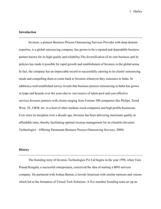 1 Harley




Introduction


       Invensis, a pioneer Business Process Outsourcing Services Provider with deep domain

expertise, is a global outsourcing company, has grown to be a reputed and dependable business

partner known for its high quality and reliability.The diversification of its core business and its

policies has made it possible for rapid growth and establishment of Invensis in the global arena.

In fact, the company has an impeccable record in successfully catering to its clients' outsourcing

needs and compelling them to come back to Invensis whenever they outsource to India. In

addition,a well-established survey reveals that business process outsourcing in India has grown

in leaps and bounds over the years due to vast reserve of talent pool and cost-effective

services.Invensis partners with clients ranging from Fortune 500 companies like Philips, Trend

West, 3E, GRM, etc. to a host of other medium sized companies and high profile businesses.

Ever since its inception over a decade ago, Invensis has been delivering maximum quality at

affordable rates, thereby facilitating optimal revenue management for its clientele.(Invensis

Technologies – Offering Paramount Business Process Outsourcing Services, 2000)




History


       The founding story of Invensis Technologies Pvt Ltd begins in the year 1998, when Vara

Prasad Rongala, a successful entrepreneur, conceived the idea of starting a BPO services

company. He partnered with Joshua Barton, a Jewish American with similar interests and visions

which led to the formation of Virtual Tech Solutions. A five member founding team set up an
 