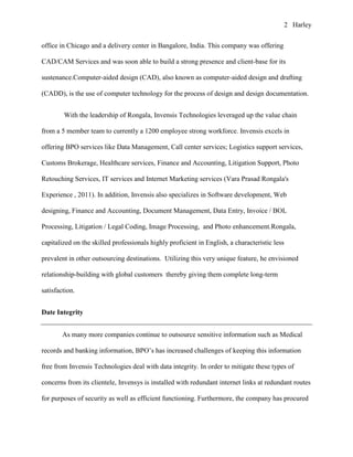 2 Harley


office in Chicago and a delivery center in Bangalore, India. This company was offering

CAD/CAM Services and was soon able to build a strong presence and client-base for its

sustenance.Computer-aided design (CAD), also known as computer-aided design and drafting

(CADD), is the use of computer technology for the process of design and design documentation.


        With the leadership of Rongala, Invensis Technologies leveraged up the value chain

from a 5 member team to currently a 1200 employee strong workforce. Invensis excels in

offering BPO services like Data Management, Call center services; Logistics support services,

Customs Brokerage, Healthcare services, Finance and Accounting, Litigation Support, Photo

Retouching Services, IT services and Internet Marketing services (Vara Prasad Rongala's

Experience , 2011). In addition, Invensis also specializes in Software development, Web

designing, Finance and Accounting, Document Management, Data Entry, Invoice / BOL

Processing, Litigation / Legal Coding, Image Processing, and Photo enhancement.Rongala,

capitalized on the skilled professionals highly proficient in English, a characteristic less

prevalent in other outsourcing destinations. Utilizing this very unique feature, he envisioned

relationship-building with global customers thereby giving them complete long-term

satisfaction.


Date Integrity


        As many more companies continue to outsource sensitive information such as Medical

records and banking information, BPO’s has increased challenges of keeping this information

free from Invensis Technologies deal with data integrity. In order to mitigate these types of

concerns from its clientele, Invensys is installed with redundant internet links at redundant routes

for purposes of security as well as efficient functioning. Furthermore, the company has procured
 