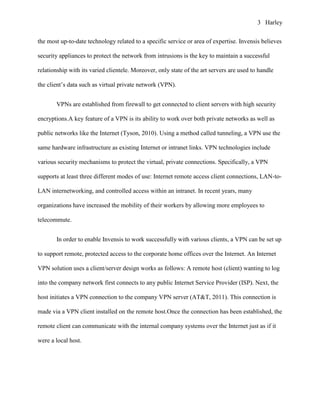 3 Harley


the most up-to-date technology related to a specific service or area of expertise. Invensis believes

security appliances to protect the network from intrusions is the key to maintain a successful

relationship with its varied clientele. Moreover, only state of the art servers are used to handle

the client’s data such as virtual private network (VPN).


       VPNs are established from firewall to get connected to client servers with high security

encryptions.A key feature of a VPN is its ability to work over both private networks as well as

public networks like the Internet (Tyson, 2010). Using a method called tunneling, a VPN use the

same hardware infrastructure as existing Internet or intranet links. VPN technologies include

various security mechanisms to protect the virtual, private connections. Specifically, a VPN

supports at least three different modes of use: Internet remote access client connections, LAN-to-

LAN internetworking, and controlled access within an intranet. In recent years, many

organizations have increased the mobility of their workers by allowing more employees to

telecommute.


       In order to enable Invensis to work successfully with various clients, a VPN can be set up

to support remote, protected access to the corporate home offices over the Internet. An Internet

VPN solution uses a client/server design works as follows: A remote host (client) wanting to log

into the company network first connects to any public Internet Service Provider (ISP). Next, the

host initiates a VPN connection to the company VPN server (AT&T, 2011). This connection is

made via a VPN client installed on the remote host.Once the connection has been established, the

remote client can communicate with the internal company systems over the Internet just as if it

were a local host.
 