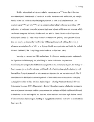 4 Harley


       Besides using virtual private networks for remote access, a VPN can also bridge two

networks together. In this mode of operation, an entire remote network (rather than just a single

remote client) can join to a different company network to form an extended intranet. This

solution uses a VPN server to VPN server connection.Internal networks may also utilize VPN

technology to implement controlled access to individual subnets within a private network, which

can further strengthen the loyalty that Invensis has with its clients. In this mode of operation,

VPN clients connect to a VPN server that acts as the network gateway. This type of VPN use

does not involve an Internet Service Provider (ISP) or public network cabling. However, it

allows the security benefits of VPN to be deployed inside an organization and that is the goal of

Invensis (WEBOPEDIA Everything you need to know is right here, 2009).


       Invensis, as a world-class BPO and software development service provider, understands

the significance of identifying and prioritizing its assets for business empowerment.

Additionally, the company has had tremendous growth in the past couple of years. Its strategy of

future success lies in its efforts to deal with high levels of attrition (a gradual reduction in work

forcewithout firing of personnel, as when workers resign or retire and are not replaced). The IT

enabled services (ITES) sector show high levels of attrition because of the demand for highly

skilled professionals in India (Invensis Technologies – Offering Paramount Business Process

Outsourcing Services, 2000). The executive director, Rongala wondered whether the company's

structured approach towards working on an outsourcing project would help build credibility and

differentiate it in the market place. He feels this is how he could reduce the high attrition rate of

ITES.For Invensis Technologies, building an engaged and committed workforce is essential to its

future growth.
 