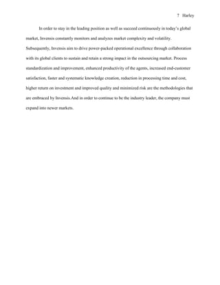 7 Harley


       In order to stay in the leading position as well as succeed continuously in today’s global

market, Invensis constantly monitors and analyzes market complexity and volatility.

Subsequently, Invensis aim to drive power-packed operational excellence through collaboration

with its global clients to sustain and retain a strong impact in the outsourcing market. Process

standardization and improvement, enhanced productivity of the agents, increased end-customer

satisfaction, faster and systematic knowledge creation, reduction in processing time and cost,

higher return on investment and improved quality and minimized risk are the methodologies that

are embraced by Invensis.And in order to continue to be the industry leader, the company must

expand into newer markets.
 